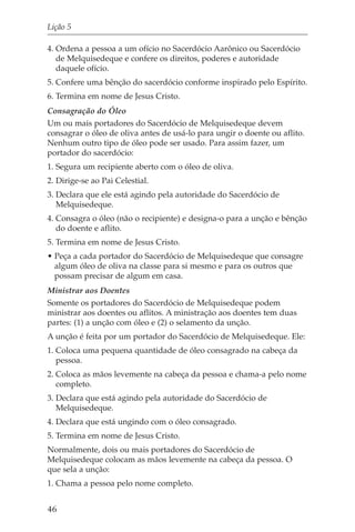 Lição 5

4. Ordena a pessoa a um ofício no Sacerdócio Aarônico ou Sacerdócio
   de Melquisedeque e confere os direitos, poderes e autoridade
   daquele ofício.
5. Confere uma bênção do sacerdócio conforme inspirado pelo Espírito.
6. Termina em nome de Jesus Cristo.
Consagração do Óleo
Um ou mais portadores do Sacerdócio de Melquisedeque devem
consagrar o óleo de oliva antes de usá-lo para ungir o doente ou aflito.
Nenhum outro tipo de óleo pode ser usado. Para assim fazer, um
portador do sacerdócio:
1. Segura um recipiente aberto com o óleo de oliva.
2. Dirige-se ao Pai Celestial.
3. Declara que ele está agindo pela autoridade do Sacerdócio de
   Melquisedeque.
4. Consagra o óleo (não o recipiente) e designa-o para a unção e bênção
   do doente e aflito.
5. Termina em nome de Jesus Cristo.
• Peça a cada portador do Sacerdócio de Melquisedeque que consagre
  algum óleo de oliva na classe para si mesmo e para os outros que
  possam precisar de algum em casa.
Ministrar aos Doentes
Somente os portadores do Sacerdócio de Melquisedeque podem
ministrar aos doentes ou aflitos. A ministração aos doentes tem duas
partes: (1) a unção com óleo e (2) o selamento da unção.
A unção é feita por um portador do Sacerdócio de Melquisedeque. Ele:
1. Coloca uma pequena quantidade de óleo consagrado na cabeça da
   pessoa.
2. Coloca as mãos levemente na cabeça da pessoa e chama-a pelo nome
   completo.
3. Declara que está agindo pela autoridade do Sacerdócio de
   Melquisedeque.
4. Declara que está ungindo com o óleo consagrado.
5. Termina em nome de Jesus Cristo.
Normalmente, dois ou mais portadores do Sacerdócio de
Melquisedeque colocam as mãos levemente na cabeça da pessoa. O
que sela a unção:
1. Chama a pessoa pelo nome completo.


46
 