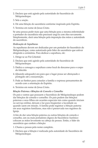 Lição 5

2. Declara que está agindo pela autoridade do Sacerdócio de
   Melquisedeque.
3. Sela a unção.
4. Dá uma bênção do sacerdócio conforme inspirado pelo Espírito.
5. Termina em nome de Jesus Cristo.
Se uma pessoa pedir mais que uma bênção para a mesma enfermidade
o portador do sacerdócio não precisará ungi-la com óleo novamente.
Simplesmente, dará uma bênção pela imposição das mãos e autoridade
do sacerdócio.
Dedicação de Sepulturas
As sepulturas devem ser dedicadas por um portador do Sacerdócio de
Melquisedeque, como autorizado pelo líder do sacerdócio que estiver
dirigindo a cerimônia. Para dedicar a sepultura, ele:
1. Dirige-se ao Pai Celestial.
2. Declara que está agindo pela autoridade do Sacerdócio de
   Melquisedeque.
3. Dedica e consagra a sepultura como local de descanso para o corpo
   do falecido.
4. (Quando adequado) ora para que o lugar possa ser abençoado e
   protegido até a ressurreição.
5. Pede ao Senhor para consolar a família e expressa pensamentos de
   acordo com a orientação do Espírito.
6. Termina em nome de Jesus Cristo.
Bênção Paterna e Bênçãos de Consolo e Conselho
Os pais e outros que possuem o Sacerdócio de Melquisedeque podem
dar bênçãos de consolo e conselho. Os pais podem dar bênçãos
paternas a seus filhos em ocasiões especiais tais como quando iniciam
no serviço militar, deixam o lar para freqüentar a faculdade ou
quando saem em missão. A família pode registrar a bênção paterna
em seus registros familiares, mas não é preservada nos registros da
Igreja.
A fim de dar uma bênção paterna ou outras bênçãos de consolo e
conselho, um ou mais portadores dignos do Sacerdócio Aarônico
colocam as mãos levemente na cabeça da pessoa. Então, o líder do
sacerdócio que confere a bênção:
1. Chama a pessoa pelo nome completo.
2. Declara que a bênção é realizada pela autoridade do Sacerdócio de
   Melquisedeque.


                                                                      47
 