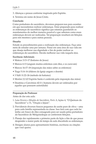 Lição 5

3. Abençoa a pessoa conforme inspirado pelo Espírito.
4. Termina em nome de Jesus Cristo.
Conclusão
Como portadores do sacerdócio, devemos preparar-nos para ocasiões
em que necessitemos realizar ordenanças. Estar preparado para realizar
as ordenanças do sacerdócio significa que estamos guardando os
mandamentos da melhor maneira possível e que sabemos como essas
ordenanças devem ser realizadas. Tal preparação resultará em bênçãos
para nós mesmos e para outras pessoas.
Desafio
Estude os procedimentos para a realização das ordenanças. Faça uma
meta de estudar uma por semana. Pense em uma área de sua vida em
que deseja melhorar sua dignidade a fim de poder realizar as
ordenanças do sacerdócio. Decida melhorar sua vida naquela área.
Escrituras Adicionais
• Mateus 3:13–17 (batismo de Jesus)
• Marcos 6:13 (ungiam muitos enfermos com óleo, e os curavam)
• Marcos 16:17–18 (imposição das mãos sobre os enfermos)
• Tiago 5:14–16 (élderes da Igreja ungem o doente)
• 3 Néfi 11:22–26 (método de batismo)
• Morôni 2:2 (O Espírito Santo é conferido pela imposição das mãos)
• Doutrina e Convênios 42:11 ( homens devem ser ordenados por
  aqueles que possuem autoridade)


Preparação do Professor
Antes de dar esta aula:
1. Leia Deveres e Bênçãos do Sacerdócio, Parte A, lições 4, “O Quórum do
   Sacerdócio” e 31, “Oração e Jejum”.
2. Providencie diversos frascos pequenos de azeite puro de oliva – uma
   para cada família representada na classe. Isso fará com que cada lar
   tenha um frasco de óleo consagrado para ser usado pelos portadores
   do Sacerdócio de Melquisedeque ao conferirem bênçãos.
3. Planeje dar rapidamente a primeira parte da lição a fim de que possa
   despender a maior parte do tempo da aula discutindo as ordenanças.
4. Designe alunos para apresentarem histórias, escrituras ou citações
   que você queira.



48
 