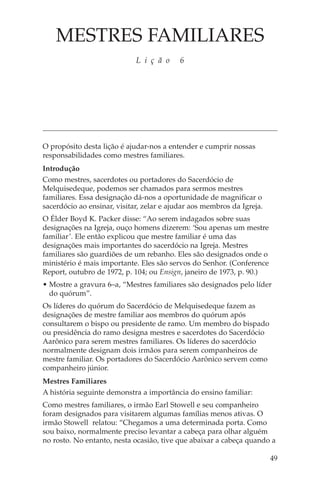 MESTRES FAMILIARES
                             L i ç ã o     6




O propósito desta lição é ajudar-nos a entender e cumprir nossas
responsabilidades como mestres familiares.
Introdução
Como mestres, sacerdotes ou portadores do Sacerdócio de
Melquisedeque, podemos ser chamados para sermos mestres
familiares. Essa designação dá-nos a oportunidade de magnificar o
sacerdócio ao ensinar, visitar, zelar e ajudar aos membros da Igreja.
O Élder Boyd K. Packer disse: “Ao serem indagados sobre suas
designações na Igreja, ouço homens dizerem: ‘Sou apenas um mestre
familiar’. Ele então explicou que mestre familiar é uma das
designações mais importantes do sacerdócio na Igreja. Mestres
familiares são guardiões de um rebanho. Eles são designados onde o
ministério é mais importante. Eles são servos do Senhor. (Conference
Report, outubro de 1972, p. 104; ou Ensign, janeiro de 1973, p. 90.)
• Mostre a gravura 6–a, “Mestres familiares são designados pelo líder
  do quórum”.
Os líderes do quórum do Sacerdócio de Melquisedeque fazem as
designações de mestre familiar aos membros do quórum após
consultarem o bispo ou presidente de ramo. Um membro do bispado
ou presidência do ramo designa mestres e sacerdotes do Sacerdócio
Aarônico para serem mestres familiares. Os líderes do sacerdócio
normalmente designam dois irmãos para serem companheiros de
mestre familiar. Os portadores do Sacerdócio Aarônico servem como
companheiro júnior.
Mestres Familiares
A história seguinte demonstra a importância do ensino familiar:
Como mestres familiares, o irmão Earl Stowell e seu companheiro
foram designados para visitarem algumas famílias menos ativas. O
irmão Stowell relatou: “Chegamos a uma determinada porta. Como
sou baixo, normalmente preciso levantar a cabeça para olhar alguém
no rosto. No entanto, nesta ocasião, tive que abaixar a cabeça quando a

                                                                        49
 