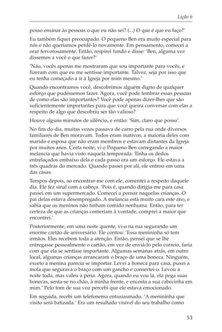 Lição 6

posso ensinar às pessoas o que eu não sei? (...) O que é que eu faço?’
Eu também fiquei preocupado. O pequeno Ben era muito especial para
nós e não queríamos perdê-lo novamente. Em pensamento, comecei a
orar fervorosamente. Então, respirei fundo e disse: ‘Ben, alguma vez
dissemos a você o que fazer?’
‘Não, vocês apenas me mostraram que sou importante para vocês, e
fizeram com que eu me sentisse importante. Talvez, seja por isso que
eu tenha começado a ir à Igreja por mim mesmo.’
Quando encontramos você, descobrimos alguém digno de qualquer
esforço que pudéssemos fazer. Agora, você pode lembrar essas pessoas
de como elas são importantes? Você pode apenas dizer-lhes que são
suficientemente importantes para que você queira conversar com elas a
respeito de algo que descobriu ser tão valioso?
Houve alguns minutos de silêncio, e então: ‘Sim, claro que posso’.
No fim do dia, muitas vezes passava de carro pela rua onde diversos
familiares de Ben moravam. Todos eram inativos, a maioria deles com
marido e esposa que não eram membros e estavam distantes da Igreja
por muitos anos. Certa noite, vi o Pequeno Ben carregando a maior
melancia que havia visto naquela temporada. Tinha os dedos
entrelaçados embaixo dela e cada passo era um esforço. Ele estava a
três quadras do mercado. Quando passei por ali, ele entrou em uma
das casas.
Tempos depois, ao encontrar-me com ele, comentei a respeito daquele
dia. Ele fez sinal com a cabeça. ‘Pois é, quando dirigia-me para casa
passei em um supermercado. Comecei a pensar naquelas crianças. O
pai delas estava desempregado. A melancia está muito cara este ano, e
sabia que os meninos não tinham comido nenhuma. Então, para ter
certeza de que as crianças comeriam à vontade, comprei a maior que
encontrei.’
Posteriormente, em uma noite quente, vi-o na rua segurando um
enorme cartão de aniversário. Ele contou: ‘Essa menininha só tem
irmãos. Eles recebem toda a atenção. Então, pensei que se lhe
entregasse pessoalmente o cartão, em vez de enviá-lo pelo correio, faria
com que ela se sentisse importante. Algumas semanas atrás, em outro
local, algumas crianças arrancaram o braço de uma boneca. Ninguém,
exceto a menina parecia se importar. Levei a boneca para casa, puxei a
mola que segurava o braço com um gancho e consertei-o. Levou a
noite toda, mas valeu a pena. Agora, quando eu vou lá, ela pega suas
bonecas, senta-se no chão, à minha frente, e encosta a sua cabecinha em
mim.’ Pelo tom de sua voz percebi que ele estava emocionado.
Em seguida, recebi um telefonema entusiasmado. ‘A menininha que
visito será batizada.’ Era um resultado visível do seu trabalho como

                                                                         53
 