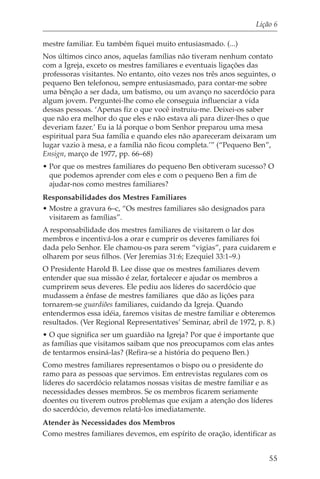 Lição 6

mestre familiar. Eu também fiquei muito entusiasmado. (...)
Nos últimos cinco anos, aquelas famílias não tiveram nenhum contato
com a Igreja, exceto os mestres familiares e eventuais ligações das
professoras visitantes. No entanto, oito vezes nos três anos seguintes, o
pequeno Ben telefonou, sempre entusiasmado, para contar-me sobre
uma bênção a ser dada, um batismo, ou um avanço no sacerdócio para
algum jovem. Perguntei-lhe como ele conseguia influenciar a vida
dessas pessoas. ‘Apenas fiz o que você instruiu-me. Deixei-os saber
que não era melhor do que eles e não estava ali para dizer-lhes o que
deveriam fazer.’ Eu ia lá porque o bom Senhor preparou uma mesa
espiritual para Sua família e quando eles não apareceram deixaram um
lugar vazio à mesa, e a família não ficou completa.’” (“Pequeno Ben”,
Ensign, março de 1977, pp. 66–68)
• Por que os mestres familiares do pequeno Ben obtiveram sucesso? O
  que podemos aprender com eles e com o pequeno Ben a fim de
  ajudar-nos como mestres familiares?
Responsabilidades dos Mestres Familiares
• Mostre a gravura 6–c, “Os mestres familiares são designados para
  visitarem as famílias”.
A responsabilidade dos mestres familiares de visitarem o lar dos
membros e incentivá-los a orar e cumprir os deveres familiares foi
dada pelo Senhor. Ele chamou-os para serem “vigias”, para cuidarem e
olharem por seus filhos. (Ver Jeremias 31:6; Ezequiel 33:1–9.)
O Presidente Harold B. Lee disse que os mestres familiares devem
entender que sua missão é zelar, fortalecer e ajudar os membros a
cumprirem seus deveres. Ele pediu aos líderes do sacerdócio que
mudassem a ênfase de mestres familiares que dão as lições para
tornarem-se guardiões familiares, cuidando da Igreja. Quando
entendermos essa idéia, faremos visitas de mestre familiar e obteremos
resultados. (Ver Regional Representatives’ Seminar, abril de 1972, p. 8.)
• O que significa ser um guardião na Igreja? Por que é importante que
as famílias que visitamos saibam que nos preocupamos com elas antes
de tentarmos ensiná-las? (Refira-se a história do pequeno Ben.)
Como mestres familiares representamos o bispo ou o presidente do
ramo para as pessoas que servimos. Em entrevistas regulares com os
líderes do sacerdócio relatamos nossas visitas de mestre familiar e as
necessidades desses membros. Se os membros ficarem seriamente
doentes ou tiverem outros problemas que exijam a atenção dos líderes
do sacerdócio, devemos relatá-los imediatamente.
Atender às Necessidades dos Membros
Como mestres familiares devemos, em espírito de oração, identificar as


                                                                       55
 