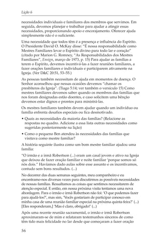 Lição 6

necessidades individuais e familiares dos membros que servimos. Em
seguida, devemos planejar e trabalhar para ajudar a atingir essas
necessidades, proporcionando apoio e encorajamento. Oferecer ajuda
simplesmente não é o suficiente.
Uma necessidade que todos têm é a presença e influência do Espírito.
O Presidente David O. McKay disse: “É nossa responsabilidade como
Mestres Familiares levar o Espírito divino para todo lar e coração”
(citado por Marion G. Romney, “As Responsabilidades dos Mestres
Familiares”, Ensign, março de 1973, p. 15) Para ajudar as famílias a
terem o Espírito, devemos incentivá-las a fazer reuniões familiares, a
fazer orações familiares e individuais e participarem ativamente na
Igreja. (Ver D&C 20:51, 53–55.)
As pessoas também necessitam de ajuda em momentos de doença. O
Senhor aconselhou que nessas ocasiões devemos “chamar os
presbíteros da Igreja”. (Tiago 5:14; ver também o versículo 15) Como
mestres familiares devemos saber quando os membros das famílias que
nos foram designadas estão doentes, e caso solicitem uma bênção
devemos estar dignos e prontos para ministrá-las.
Os mestres familiares também devem ajudar quando um indivíduo ou
família enfrenta desafios especiais ou fica desmotivado.
• Quais as necessidades da maioria das famílias? (Relacione as
  respostas no quadro. Adicione a essa lista outras necessidades como
  sugeridas posteriormente na lição)
• Como o pequeno Ben atendeu às necessidades das famílias que
  visitava como mestre familiar?
A história seguinte ilustra como um bom mestre familiar ajudou uma
família:
“O irmão e a irmã Robertson (...) eram um casal jovem e ativo na Igreja
que deixou de fazer oração familiar e noite familiar ‘porque somos só
nós dois.” Havíamos dado aulas sobre esse assunto e os incentivamos,
contudo sem bons resultados. (...)
No decorrer das duas semanas seguintes, meu companheiro e eu
encontramo-nos diversas vezes para discutirmos as possíveis necessidades
de nossas famílias. Ressaltamos as coisas que sentimos necessitarem de
atenção especial. E então, em nossa próxima visita tentamos uma nova
abordagem. Para o irmão e irmã Robertson não foi: ‘O que podemos fazer
para ajudá-los?’, mas sim, ‘Vocês gostariam de participar conosco em
minha casa de uma reunião familiar especial na próxima quinta-feira?’ (...)
[Eles responderam,] ‘Mas é claro, obrigado!’ (...)
Após uma recente reunião sacramental, o irmão e irmã Robertson
aproximaram-se de mim e relataram testemunhos sinceros de como
têm tido mais felicidade no lar desde que começaram a fazer oração

56
 