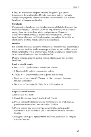 Lição 6

• Peça ao mestre familiar previamente designado que preste
testemunho de seu trabalho. Depois, peça a um pai previamente
designado que preste testemunho sobre como o ensino dos mestres
familiares abençoou sua família.
Conclusão
Como mestres familiares nos é dada a responsabilidade de cuidar dos
membros da Igreja. Devemos visitá-los regularmente, ensinar-lhes o
evangelho e incentivá-los a viverem dignamente. Devemos
desenvolver amor por todas as pessoas que servimos. Devemos
também trabalhar em espírito de oração com o chefe da família ao
identificar e ajudar a família em suas necessidades.
Desafio
Em espírito de oração descubra maneiras de melhorar seu desempenho
como mestre familiar, ajude seu companheiro a ser um melhor mestre
familiar, trabalhe com o chefe de cada família designada, e identifique
as necessidades de cada membro da família.
Discuta com sua própria família como podem ajudar aos mestres
familiares.
Escrituras Adicionais
• João 21:15–17 (ordenados a ensinar aos outros)
• II Timóteo 2:2 ( os fiéis ensinam aos outros)
•I Pedro 5:1–4 (responsabilidades e glória dos élderes)
• Doutrina e Convênios 46:27 (dom do discernimento dado aos
  mestres familiares)
• Doutrina e Convênios 84:106 (o forte edifica o fraco)


Preparação do Professor
Antes de dar esta aula:
1. Estude Doutrina e Convênios 20:46–47, 53–55.
2. Peça a um mestre familiar que se prepare para, no final da aula,
   prestar seu testemunho sobre o ensino familiar.
3. Peça a um pai que se prepare para, no final da aula, prestar
   testemunho acerca do efeito que o ensino familiar teve sobre sua
   família.
4. Designe alunos para apresentarem histórias, escrituras ou citações
   que você queira.




                                                                        59
 