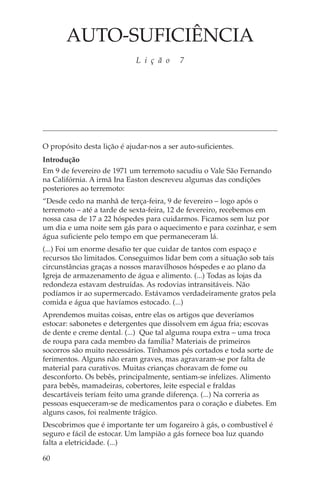 AUTO-SUFICIÊNCIA
                             L i ç ã o     7




O propósito desta lição é ajudar-nos a ser auto-suficientes.
Introdução
Em 9 de fevereiro de 1971 um terremoto sacudiu o Vale São Fernando
na Califórnia. A irmã Ina Easton descreveu algumas das condições
posteriores ao terremoto:
“Desde cedo na manhã de terça-feira, 9 de fevereiro – logo após o
terremoto – até a tarde de sexta-feira, 12 de fevereiro, recebemos em
nossa casa de 17 a 22 hóspedes para cuidarmos. Ficamos sem luz por
um dia e uma noite sem gás para o aquecimento e para cozinhar, e sem
água suficiente pelo tempo em que permaneceram lá.
(...) Foi um enorme desafio ter que cuidar de tantos com espaço e
recursos tão limitados. Conseguimos lidar bem com a situação sob tais
circunstâncias graças a nossos maravilhosos hóspedes e ao plano da
Igreja de armazenamento de água e alimento. (...) Todas as lojas da
redondeza estavam destruídas. As rodovias intransitáveis. Não
podíamos ir ao supermercado. Estávamos verdadeiramente gratos pela
comida e água que havíamos estocado. (...)
Aprendemos muitas coisas, entre elas os artigos que deveríamos
estocar: sabonetes e detergentes que dissolvem em água fria; escovas
de dente e creme dental. (...) Que tal alguma roupa extra – uma troca
de roupa para cada membro da família? Materiais de primeiros
socorros são muito necessários. Tínhamos pés cortados e toda sorte de
ferimentos. Alguns não eram graves, mas agravaram-se por falta de
material para curativos. Muitas crianças choravam de fome ou
desconforto. Os bebês, principalmente, sentiam-se infelizes. Alimento
para bebês, mamadeiras, cobertores, leite especial e fraldas
descartáveis teriam feito uma grande diferença. (...) Na correria as
pessoas esqueceram-se de medicamentos para o coração e diabetes. Em
alguns casos, foi realmente trágico.
Descobrimos que é importante ter um fogareiro à gás, o combustível é
seguro e fácil de estocar. Um lampião a gás fornece boa luz quando
falta a eletricidade. (...)

60
 