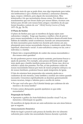 Lição 7

Há muito mais do que se pode dizer, mas algo importante para todos
nós lembrarmos é que o Senhor nos instruiu a armazenar alimento,
água, roupas e dinheiro, pois algum dia necessitaremos. Meu
testemunho é de que necessitamos dessas coisas. Por obedecer aos
mandamentos que nos foram dados por nossos líderes, tivemos com
fartura para dividir com nossos bons amigos e membros da ala que
foram forçados a saírem de casa’”.(Relief Society Courses of Study
1977–78, pp. 78–79)
O Plano do Senhor
O plano do Senhor para que os membros da Igreja sejam auto-
suficientes é simples. Exige que façamos o melhor a fim de prover
para nossas necessidades e as de nossos familiares desenvolvendo bons
hábitos de trabalho; sendo econômicos; fazendo um armazenamento
de itens necessários para manter-nos durante pelo menos um ano;
planejando para nossas necessidades futuras; e mantendo saúde física,
espiritual, emocional e social. A auto-suficiência começa no lar, com o
indivíduo e a família.
• Quem tem a responsabilidade de cuidar das nossas necessidades e
  dos nossos entes queridos?
Se não pudermos prover nosso próprio sustento, precisamos buscar a
ajuda de parentes. Por exemplo, uma pessoa deficiente pode exigir
mais ajuda que a família imediata possa prover. Nesse caso, deve-se
solicitar a ajuda dos parentes. Por fim, se não pudermos cuidar de
nossas necessidades básicas por meio de nossos próprios esforços e os
de nossos familiares, podemos buscar ajuda temporária da Igreja.
O fato de estarmos bem preparados não somente ajuda-nos a
cuidarmos de nós mesmos, como também a auxiliar aos outros quando
necessário. Crescemos espiritualmente ao doarmos generosamente
nossos recursos, tempo e talentos para o auxílio de outros.
• Por que você acha que o Pai Celestial deseja que cuidemos de nós
  mesmos e de nossa família?
• Como somos abençoados quando ajudamos os que estão
  necessitados?
Preparação da Família
• Apresente o gráfico da Auto-Suficiência (auxílio visual 7–a), ou
  mencione a informação no quadro.
Os membros da Igreja devem ser auto-suficientes nas seis áreas básicas
que se seguem.
Armazenamento Doméstico
Onde for legal e possível cada pessoa da família deve ter alimento
suficiente para cuidar das necessidades básicas durante o período

                                                                         61
 