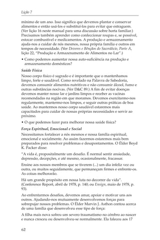 Lição 7

mínimo de um ano. Isso significa que devemos plantar e conservar
alimentos e então usá-los e substituí-los para evitar que estraguem.
(Ver lição 16 neste manual para uma discussão sobre horta familiar.)
Precisamos também aprender como confeccionar roupas e, se possível,
estocar combustível e medicamentos. A produção e armazenamento
ajuda-nos a cuidar de nós mesmos, nossa própria família e outros em
tempos de necessidade. (Ver Deveres e Bênçãos do Sacerdócio, Parte A,
lição 22, “Produção e Armazenamento de Alimentos no Lar”.)
• Como podemos aumentar nossa auto-suficiência na produção e
  armazenamento domésticos?
Saúde Física
Nosso corpo físico é sagrado e é importante que o mantenhamos
limpo, forte e saudável. Como revelado na Palavra de Sabedoria,
devemos consumir alimentos nutritivos e não consumir álcool, fumo e
outras substâncias nocivas. (Ver D&C 89.) A fim de evitar doenças
devemos manter nosso lar e jardins limpos e receber as vacinas
recomendadas na região em que moramos. Devemos exercitarmo-nos
regularmente, mantermo-nos limpos, e seguir outras práticas de boa
saúde. Ao mantermos nosso corpo saudável estaremos mais
capacitados para cuidar de nossas próprias necessidades e servir ao
próximo.
• O que podemos fazer para melhorar nossa saúde física?
Força Espiritual, Emocional e Social
Necessitamos fortalecer a nós mesmos e nossa família espiritual,
emocional e socialmente. Ao assim fazermos estaremos mais bem
preparados para resolver problemas e desapontamentos. O Élder Boyd
K. Packer disse:
“A vida é, propositalmente um desafio. É normal sentir ansiedade,
depressão, decepções, e até mesmo, ocasionalmente, fracassar.
Ensine aos nossos membros que se tiverem (...) um dia infeliz vez ou
outra, ou muitos seguidamente, que permaneçam firmes e enfrente-os.
As coisas melhorarão.
Há um grande propósito em nossa luta no decorrer da vida”.
(Conference Report, abril de 1978, p. 140; ou Ensign, maio de 1978, p.
93).
Ao enfrentarmos desafios, devemos amar, apoiar e motivar uns aos
outros. Ajudando-nos mutuamente desenvolvemos forças para
sobrepujar nossos problemas. O Élder Marvin J. Asthon contou acerca
de uma família que desenvolveu esse tipo de força:
A filha mais nova sofreu um severo traumatismo no cérebro ao nascer
e nunca cresceu ou desenvolveu-se normalmente. Ela faleceu aos 17

62
 