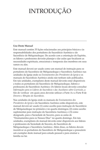INTRODUÇÃO




Uso Deste Manual
Este manual contém 35 lições relacionadas aos princípios básicos e às
responsabilidades dos portadores do Sacerdócio Aarônico e do
Sacerdócio de Melquisedeque. De acordo com a orientação do Espírito,
os líderes e professores deverão planejar e dar aulas que focalizem as
necessidades espirituais, emocionais e temporais dos membros em seus
ramos ou alas.
Este manual deverá ser usado como um manual de instrução para os
portadores do Sacerdócio de Melquisedeque e Sacerdócio Aarônico nas
unidades da Igreja onde os Ensinamentos dos Presidentes da Igreja e os
manuais do Sacerdócio Aarônico ainda não tenham sido publicados.
Em tais unidades, exemplares deste manual deverão estar disponíveis
a todos os portadores do Sacerdócio de Melquisedeque, líderes e
professores do Sacerdócio Aarônico. Os líderes locais deverão consultar
Informações para os Líderes do Sacerdócio e das Auxiliares sobre Currículo, a
fim de verificar em quais anos deverão utilizar a Parte A e a Parte B de
Deveres e Bênçãos do Sacerdócio.
Nas unidades da Igreja onde os manuais de Ensinamentos dos
Presidentes da Igreja e do Sacerdócio Aarônico estão disponíveis, este
manual deverá ser usado (1) como auxílio para instrução do Sacerdócio
de Melquisedeque no primeiro e no quarto domingos; (2) como auxílio
suplementar para instrução do Sacerdócio Aarônico; e (3) como
designado, para a Sociedade de Socorro, para as aulas de
“Ensinamentos para os Nossos Dias” no quarto domingo. Em tais
unidades, exemplares do manual deverão estar disponíveis aos líderes
e professores da Sociedade de Socorro, do Sacerdócio de
Melquisedeque e Sacerdócio Aarônico. Além disso, os líderes devem
incentivar os portadores do Sacerdócio de Melquisedeque a possuírem
um exemplar deste manual para estudo pessoal e para ensinar a
família no lar.


                                                                           v
 