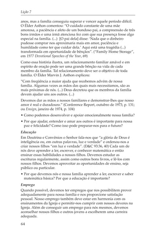 Lição 7

anos, mas a família conseguiu superar e vencer aquele período difícil.
O Élder Asthon comentou: “O cuidado constante de uma mãe
amorosa, a paciência e afeto de um bondoso pai, a compreensão de três
bons irmãos e uma irmã atenciosa fez com que sua presença fosse algo
especial na família. (...) [O pai dela] disse: ‘Nada que o dinheiro
pudesse comprar nos aproximaria mais em amor, paciência e
humildade como ter que cuidar dela.’ Aqui está uma tragédia (...)
transformada em oportunidade de bênçãos”. (“Family Home Storage”,
em 1977 Devotional Speeches of the Year, 69)
Como essa história ilustra, um relacionamento familiar amável e em
espírito de oração pode ser uma grande bênção na vida de cada
membro da família. Tal relacionamento deve ser o objetivo de toda
família. O Élder Marvin J. Asthon explicou:
“Com freqüência a maior ajuda que recebemos advém de nossa
família. Algumas vezes as mãos das quais mais necessitamos, são as
mais próximas de nós. (...) Deus decretou que os membros da família
devem ajudar uns aos outros. (...)
Devemos dar as mãos a nossos familiares e demonstrar-lhes que nosso
amor é real e duradouro.” (Conference Report, outubro de 1973, p. 131;
ou Ensign, janeiro de 1974, p. 104)
• Como podemos desenvolver e apoiar emocionalmente nossa família?
• Por que ajudar, entender e amar aos outros é importante para nossa
  paz e felicidade? Como isso pode preparar-nos para o futuro?
Educação
Em Doutrina e Convênios o Senhor fala-nos que “a glória de Deus é
inteligência ou, em outras palavras, luz e verdade” e ordenou-nos a
criar nossos filhos “em luz e verdade”. (D&C 93:36, 40) Cada um de
nós deve aprender a ler, escrever, e conhecer matemática e então
ensinar essas habilidades a nossos filhos. Devemos estudar as
escrituras regularmente, assim como outros bons livros, e lê-los com
nossos filhos. Devemos aproveitar as oportunidades de ensino, seja
público ou particular.
• Por que devemos nós e nossa família aprender a ler, escrever e saber
  matemática básica? Por que a educação é importante?
Emprego
Quando possível, devemos ter empregos que nos possibilitem prover
adequadamente para nossa família e nos proporcione satisfação
pessoal. Nosso emprego também deve estar em harmonia com os
ensinamentos da Igreja e permitir-nos cumprir com nossos deveres na
Igreja. Além de conseguir um emprego para nós mesmos, devemos
aconselhar nossos filhos e outros jovens a escolherem uma carreira
adequada.

64
 