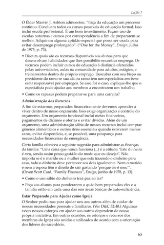 Lição 7

O Élder Marvin J. Ashton admoestou: “Faça da educação um processo
contínuo. Concluam todos os cursos possíveis de educação formal. Isso
inclui escola profissional. É um bom investimento. Façam uso de
escolas noturnas e cursos por correspondência a fim de prepararem-se
melhor. Adquiram alguma aptidão especial que possa ser usada para
evitar desemprego prolongado”. (“One for the Money”, Ensign, julho
de 1975, p. 73).
• Discuta quais são os recursos disponíveis aos alunos para que
  desenvolvam habilidades que lhes possibilite encontrar emprego. Os
  recursos podem incluir cursos de educação à distância oferecidos
  pelas universidades, aulas na comunidade para adultos, estágios, e
  treinamentos dentro do próprio emprego. Descubra com seu bispo ou
  presidente do ramo se sua ala ou ramo tem um especialista em bem-
  estar responsável por empregos. Se esse for o caso, explique-lhe que o
  especialista pode ajudar aos membros a encontrarem um trabalho.
• Como os rapazes podem preparar-se para uma carreira?
Administração dos Recursos
A fim de estarmos preparados financeiramente devemos aprender a
viver dentro de nosso orçamento. Isso exige organização e controle do
orçamento. Um orçamento funcional inclui metas financeiras,
pagamentos de dízimos e ofertas e evitar dívidas. Além de um
orçamento, uma administração sábia de nossos recursos inclui comprar
gêneros alimentícios e outros itens essenciais quando estiverem menos
caros, evitar desperdício, e, se possível, uma poupança para
necessidades financeiras de emergência.
Certa família ofereceu a seguinte sugestão para administrar as finanças
da família: “Uma coisa que nunca funciona (...) é a atitude: ‘Este dinheiro
é meu, sendo assim posso gastá-lo do modo que eu desejar’. Não
importa se é o marido ou a mulher que está trazendo o dinheiro para
casa, todo o dinheiro deve pertencer aos dois igualmente. Nem o marido
e nem a esposa têm o direito de sair gastando ‘porque ele é meu’”.
(Orson Scott Card, “Family Finances”, Ensign, junho de 1978, p. 13).
• Como o uso sábio do dinheiro traz paz ao lar?
• Peça aos alunos para ponderarem o quão bem preparados eles e a
  família estão em cada uma das seis áreas básicas de auto-suficiência.
Estar Preparado para Ajudar como Igreja
O Senhor pediu-nos para ajudar uns aos outros além de cuidar de
nossas necessidades pessoais e familiares. (Ver D&C 52:40.) Algumas
vezes nossos esforços em ajudar aos outros dependem de nossa
própria iniciativa. Em outras ocasiões, os esforços e recursos dos
membros da Igreja são unidos e utilizados de acordo com a orientação
dos líderes do sacerdócio.

                                                                        65
 
