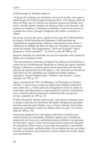 Lição 7

O Élder Joseph B. Wirthlin explicou:
“A Igreja não restringe aos membros o serviço de auxílio, mas segue a
admoestação do Profeta Joseph Smith que disse: ‘Um homem cheio do
amor de Deus, não se contenta em abençoar apenas sua família, mas
corre o mundo inteiro, desejoso de abençoar toda a raça humana’. Ele
ensinou os membros a ‘alimentar os famintos, vestir os nus, prover o
sustento das viúvas, enxugar as lágrimas dos órfãos e consolar os
aflitos’.
Em pouco mais de dez anos, a Igreja enviou mais de 27.000 toneladas
de roupas, 16.000 toneladas de alimentos e 3.000 toneladas de
suprimentos e equipamentos médicos e educacionais para aliviar o
sofrimento de milhões de filhos de Deus em 146 países e em muitas
partes do mundo. Não perguntamos: ‘Vocês são da Igreja?’ Nossa
pergunta é: ‘Estão sofrendo?’ ” (A Liahona, julho de 1999, p. 91)
Seguem exemplos de catástrofes em que foi necessário unir a ajuda da
Igreja com os esforços locais:
“Nas devastadoras enchentes em Rapid City, Dakota do Sul [EUA], os
santos da área imediatamente ajudaram as vítimas das águas violentas.
Roupas, cobertores e comida quente foram fornecidos por meio dos
esforços da organização local da Igreja. (...) Só precisou ser enviado de
Salt Lake City um caminhão com comida para bebês, fraldas e
cobertores.” (Junior Wright Child, “Welfare Is the Church”, Ensign,
setembro de 1973, p. 71)
Após o terremoto de 1972, em Manágua, na Nicarágua na América
Central, “a única coisa enviada aos santos [dos Estados Unidos] foi
soro contra tifo. (...) Toda ajuda foi conseguida no local; os santos na
Costa Rica, providenciaram os suprimentos de socorro e trabalharam
com a ajuda de oficiais do governo, administrando o programa”.
(Ensign, setembro de 1973, p. 71)
O Élder Russell M. Nelson explicou que “tais esforços conjuntos para
se ajudar o próximo em momentos de aflição ultrapassam quaisquer
barreiras impostas pela religião, raça ou traços culturais. Esses feitos
generosos constituem o amor dos últimos dias em ação!” (A Liahona,
julho de 1994, p. 78)
Precisamos preparar-nos como Igreja, indivíduos e famílias para
sobrevivermos às calamidades. Quando a Igreja estiver totalmente
organizada em nossa área, poderemos juntos trabalhar na preparação
de alimentos, roupas e itens caseiros para serem usados em situações
de emergência. Desse modo, os que estão necessitados e cuja família
fez tudo o que pôde, receberão ajuda. Se nos ajudarmos uns aos outros
de todas as maneiras que pudermos, seremos dignos de receber ajuda,
caso necessitemos.


66
 