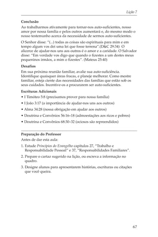 Lição 7

Conclusão
Ao trabalharmos ativamente para tornar-nos auto-suficientes, nosso
amor por nossa família e pelos outros aumentará e, do mesmo modo o
nosso testemunho acerca da necessidade de sermos auto-suficientes.
O Senhor disse: “(...) todas as coisas são espirituais para mim e em
tempo algum vos dei uma lei que fosse terrena”.(D&C 29:34) O
alicerce de ajudar-nos uns aos outros é o amor e a caridade. O Salvador
disse: “Em verdade vos digo que quando o fizestes a um destes meus
pequeninos irmãos, a mim o fizestes”. (Mateus 25:40)
Desafios
Em sua próxima reunião familiar, avalie sua auto-suficiência.
Identifique quaisquer áreas fracas, e planeje melhorar. Como mestre
familiar, esteja ciente das necessidades das famílias que estão sob os
seus cuidados. Incentive-os a procurarem ser auto-suficientes.
Escrituras Adicionais
• I Timóteo 5:8 (precisamos prover para nossa família)
• I João 3:17 (a importância de ajudar-nos uns aos outros)
• Alma 34:28 (nossa obrigação em ajudar aos outros)
• Doutrina e Convênios 56:16–18 (admoestações aos ricos e pobres)
• Doutrina e Convênios 68:30–32 (ociosos são repreendidos)


Preparação do Professor
Antes de dar esta aula:
1. Estude Princípios do Evangelho capítulos 27, “Trabalho e
   Responsabilidade Pessoal” e 37, “Responsabilidades Familiares”.
2. Prepare o cartaz sugerido na lição, ou escreva a informação no
   quadro.
3. Designe alunos para apresentarem histórias, escrituras ou citações
   que você queira.




                                                                         67
 