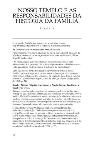 NOSSO TEMPLO E AS
RESPONSABILIDADES DA
 HISTÓRIA DA FAMÍLIA
                            L i ç ã o    8




O propósito desta lição é ajudar-nos a entender nossas
responsabilidades para com o templo e a história da família.
As Ordenanças São Necessárias para a Salvação
Para podermos retornar à presença de nosso Pai Celestial, cada um de
nós deve receber as ordenanças necessárias para a salvação. O Élder
Boyd K. Packer disse:
“As ordenanças e convênios tornam-se nossas credenciais para
admissão em Sua presença. Recebê-las dignamente é o desafio de uma
vida; guardá-las posteriormente é o desafio da mortalidade.
Uma vez que as tenhamos recebido para nós mesmos e nossa
família, somos obrigados a prover essas ordenanças vicariamente
para nossos antepassados falecidos, na verdade, para toda a família
humana.” (Conference Report, abril de 1987, p. 27; ou Ensign, maio
de 1987, p. 24)
Receber Nossas Próprias Ordenanças e Ajudar Nossos Familiares a
Receber as Deles.
Batismo e confirmação, as primeiras ordenanças do evangelho, são a
porta pela qual devemos entrar que nos conduzirá à vida eterna. (Ver 2
Néfi 31:17–18.) Para continuar neste caminho após o batismo, devemos
também receber as ordenanças sagradas do templo – as ordenanças de
investidura e selamento. Devemos permanecer fiéis aos convênios que
fazemos. Essas ordenanças são essenciais para nossa exaltação.
O Presidente Howard W. Hunter explicou a importância das
ordenanças do templo: “Todo o nosso empenho em proclamar o
evangelho, aperfeiçoar os santos e redimir os mortos levam ao templo
santo, e isto porque suas ordenanças são categoricamente decisivas.
Não podemos voltar à presença de Deus sem elas. Incentivo todos a
freqüentar o templo dignamente ou trabalhar para que chegue o dia de
entrar nessa casa santa, a fim de receber suas ordenanças e fazer seus
convênios”. (A Liahona, janeiro de 1995, p. 97).



68
 