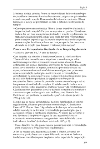 Lição 8

Membros adultos que não foram ao templo devem falar com seu bispo
ou presidente do ramo a fim de saberem como preparar-se para receber
as ordenanças do templo. Devemos também incutir em nossos filhos e
familiares o desejo de prepararem-se para o batismo e ordenanças do
templo.
• Como podemos ensinar nossos filhos e outros membros da família a
  importância do templo? (Escreva as respostas no quadro. Elas devem
  incluir dar um bom exemplo freqüentando o templo regularmente ou
  trabalhar ativamente para atingir essa meta, ter uma recomendação
  para o templo, expressar gratidão pelo templo e suas ordenanças em
  nossas orações familiares, e levar as crianças a partir dos doze anos
  de idade ao templo para fazerem o batismo pelos mortos.)
Possuir uma Recomendação Atualizada e Ir ao Templo Regularmente
• Mostre a gravura 8–a, “A casa do Senhor”.
Com respeito aos templos, o Presidente Gordon B. Hinckley disse:
“Esses edifícios maravilhosos e singulares e as ordenanças neles
realizadas representam o ponto máximo de nossa adoração. Essas
ordenanças são as mais profundas expressões de nossa teologia. Exorto
nosso povo em todos os lugares, com toda a persuasão de que sou
capaz, a viverem de maneira suficientemente digna para possuírem
uma recomendação do templo; a obterem uma recomendação e
considerarem-na como algo valioso; e a fazerem um esforço maior para
ir à casa do Senhor e participar do espírito e das bênçãos lá
encontradas. Tenho certeza de que cada homem ou mulher que vai ao
templo com sinceridade de coração e fé, sai da casa do Senhor uma
pessoa melhor. Todos precisamos melhorar nossa vida constantemente.
Ocasionalmente, precisamos deixar o barulho e o tumulto do mundo e
atravessar as portas da sagrada casa de Deus, para lá sentir Seu
Espírito em um ambiente de santidade e paz”. (A Liahona, janeiro de
1996, pp. 57–58).
Mesmo que as nossas circunstâncias não nos permitam ir ao templo
regularmente, devemos possuir uma recomendação. O Presidente
Howard W. Hunter disse: “Agradaria ao Senhor que todo membro
adulto fosse digno de ter uma recomendação para o templo, que a
carregasse consigo e mantivesse atualizada. As coisas que devemos e
não devemos fazer para ser dignos de uma recomendação são
exatamente as mesmas coisas que garantem nossa felicidade como
indivíduos e famílias”. (A Liahona, janeiro de 1995, p. 8).
• Quais bênçãos nos são prometidas se possuirmos uma recomendação
  para o templo e o freqüentarmos regularmente?
A fim de receber uma recomendação para o templo, devemos ter
entrevistas particulares com nossos líderes do sacerdócio. Podemos
também ser convidados para freqüentar aulas especiais de preparação

                                                                      69
 