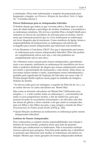 Lição 8

e orientação. (Para mais informações a respeito da preparação para
freqüentar o templo, ver Deveres e Bênçãos do Sacerdócio, Parte A, lição
35, “A Família Eterna”).
Prover Ordenanças para os Antepassados Falecidos
O Senhor deseja que todos os que viveram sobre a Terra após os oito
anos de idade tenham o privilégio de receber o batismo, a investidura e
as ordenanças seladoras. Ele enviou o profeta Elias a Joseph Smith para
restaurar as chaves do sacerdócio da salvação para os mortos, chaves
essas que tornaram possível que os vivos realizassem as ordenanças
em favor daqueles que já morreram. Como membros da Igreja, temos a
responsabilidade de proporcionar as ordenanças salvadoras do
evangelho para nossos antepassados que faleceram sem recebê-las.
• Leia Doutrina e Convênios 128:15. Por que é importante provermos
  as ordenanças para nossos antepassados falecidos? (Eles não podem
  ser completamente salvos sem nós, e nós não podemos ser
  completamente salvos sem eles.)
Ao voltarmos nosso coração para nossos antepassados, aprendemos
mais a seu respeito, realizamos as ordenanças do sacerdócio em favor
deles e podemos desfrutar da alegria que nossos antepassados sentem
por terem a oportunidade de alcançarem a vida eterna. Além disso, ao
servirmos nossos irmãos e irmãs, aumentamos nosso entendimento e
gratidão pelo significado da Expiação do Salvador em nossa vida. O
Profeta Joseph Smith explicou nosso papel no trabalho do templo e
história da família:
“As chaves estão para ser entregues, o espírito de Elias há de vir, (...) e
os santos devem vir como salvadores em Monte Sião.
Mas como se tornarão salvadores em Monte Sião? Edificando seus
templos, (...) e indo receber todas as ordenanças (...) em benefício de
todos os seus progenitores mortos, a fim de redimi-los, para que
possam levantar-se na primeira ressurreição e ser elevados com eles
em tronos de glória; e nisso consiste o elo que unirá os corações dos
pais aos filhos e dos filhos aos pais, e isso cumpre a missão de Elias.”
(Ensinamentos do Profeta Joseph Smith, [1975], p. 322).
• Quais bênçãos recebemos ao realizarmos as ordenanças pelos nossos
  antepassados falecidos?
Lembrar de Nossos Antepassados
Para começarmos a cumprir nossas responsabilidades com relação à
história de nossa família, podemos fazer uma lista de parentes
falecidos que conhecemos ou lembramos. Não é necessário nenhum
recurso especial para pesquisa. Esta lista pode ajudar-nos a identificar
os parentes que faleceram sem receber as ordenanças salvadoras no
templo. Mesmo que várias gerações de nossos antepassados tenham

                                                                           71
 