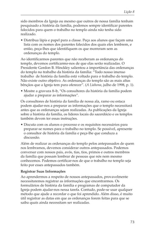 Lição 8

sido membros da Igreja ou mesmo que outros de nossa família tenham
pesquisado a história da família, podemos sempre identificar parentes
falecidos para quem o trabalho no templo ainda não tenha sido
realizado.
• Distribua lápis e papel para a classe. Peça aos alunos que façam uma
  lista com os nomes dos parentes falecidos dos quais eles lembrem, e
  então, peça-lhes que identifiquem os que morreram sem as
  ordenanças do templo.
Ao identificarmos parentes que não receberam as ordenanças do
templo, devemos certificarmo-nos de que elas serão realizadas. O
Presidente Gordon B. Hinckley salientou a importância das ordenanças
do templo no trabalho da história da família: “Todo nosso imenso
trabalho de história da família está voltado para o trabalho do templo.
Não existe outro objetivo. As ordenanças do templo são as mais altas
bênçãos que a Igreja tem para oferecer”. (A Liahona, julho de 1998, p. 1).
• Mostre a gravura 8–b, “Os consultores da história da família podem
  ajudar a preparar as informações”.
Os consultores de história da família de nossa ala, ramo ou estaca
podem ajudar-nos a preparar as informações que o templo necessitará
antes que as ordenanças sejam realizadas. As publicações da Igreja
sobre a história da família, os líderes locais do sacerdócio e os templos
também devem ter essas instruções.
• Discuta com os alunos o processo e os requisitos necessários para
  preparar-se nomes para o trabalho no templo. Se possível, apresente
  o consultor de história da família e peça-lhe que conduza a
  discussão.
Além de realizar as ordenanças do templo pelos antepassados de quem
nos lembramos, devemos considerar outros antepassados. Podemos
conversar com nossos pais, avós, tias, tios, primos e outros membros
da família que possam lembrar de pessoas que nós nem mesmo
conhecemos. Podemos certificar-nos de que o trabalho no templo seja
feito por esses antepassados também.
Registrar Suas Informações
Ao aprendermos a respeito de nossos antepassados, provavelmente
necessitaremos registrar as informações que encontrarmos. Os
formulários de história da família e programas de computador da
Igreja podem ajudar-nos nessa tarefa. Contudo, pode-se usar qualquer
método que ajude a recordar o que foi aprendido. Além disso, é muito
útil registrar as datas em que as ordenanças forem feitas para que se
saiba quais ainda necessitam ser realizadas.




                                                                       73
 