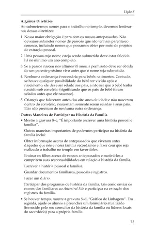 Lição 8

Algumas Diretrizes
Ao submetermos nomes para o trabalho no templo, devemos lembrar-
nos dessas diretrizes:
1. Nossa maior obrigação é para com os nossos antepassados. Não
   devemos submeter nomes de pessoas que não tenham parentesco
   conosco, incluindo nomes que possamos obter por meio de projetos
   de extração pessoal.
2. Uma pessoa cujo nome esteja sendo submetido deve estar falecida
   há no mínimo um ano completo.
3. Se a pessoa nasceu nos últimos 95 anos, a permissão deve ser obtida
   de um parente próximo vivo antes que o nome seja submetido.
4. Nenhuma ordenança é necessária para bebês natimortos. Contudo,
   se houve qualquer possibilidade do bebê ter vivido após o
   nascimento, ele deve ser selado aos pais, a não ser que o bebê tenha
   nascido sob convênio (significando que os pais do bebê foram
   selados antes que ele nascesse).
5. Crianças que faleceram antes dos oito anos de idade e não nasceram
   dentro do convênio, necessitam somente serem seladas a seus pais.
   Elas não precisam de nenhuma outra ordenança.
Outras Maneiras de Participar na História da Família
• Mostre a gravura 8–c, “É importante escrever uma história pessoal e
  familiar”.
  Outras maneiras importantes de podermos participar na história da
  família inclui:
  Obter informação acerca de antepassados que viveram antes
  daqueles que nós e nossa família recordamos e fazer com que seja
  realizado o trabalho no templo em favor deles.
  Ensinar os filhos acerca de nossos antepassados e motivá-los a
  cumprirem suas responsabilidades em relação a história da família.
  Escrever a história pessoal e familiar.
  Guardar documentos familiares, pessoais e registros.
  Fazer um diário.
  Participar dos programas de história da família, tais como enviar os
  nomes dos familiares ao Ancestral File e participar na extração dos
  registros da família.
• Se houver tempo, mostre a gravura 8–d, “Gráfico de Linhagem”. Em
  seguida, ajude os alunos a preencher um formulário atualizado
  (fornecido pelo seu consultor da história da família ou líderes locais
  do sacerdócio) para a própria família.

                                                                      75
 