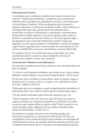 Introdução

Preparação para Ensinar
As instruções para o professor contidas neste manual incluem uma
seção de “Preparação do Professor”, perguntas que os professores
poderão fazer, sugestões para participação em classe e instruções para
o uso de figuras e gráficos. Além das perguntas para discussão e
métodos sugeridos, os professores poderão escolher outros métodos ou
abordagens de lições que considerarem mais eficientes para
envolverem os alunos e estimularem a participação e aprendizagem.
Quase todas as lições sugerem o uso de um quadro-negro, então, se
possível, os professores deverão certificar-se de terem quadro-negro e
giz disponíveis para cada lição. Muitos dos auxílios visuais que
sugerem o uso de cartazes podem ser desenhados e escritos no quadro-
negro. Outras sugestões para o ensino podem ser encontradas no Guia
de Ensino (34595 059) e no Ensino, Não Há Maior Chamado (36123 059).
Os membros devem ser incentivados para as discussões em classe,
estudando durante a semana as lições designadas. Devem ser
incentivados também a trazer suas escrituras.
Como Envolver Membros com Deficiências
Durante Seu ministério mortal, Jesus subiu em uma montanha perto do
Mar da Galiléia.
“E veio ter com ele grandes multidões, que traziam coxos, cegos, mudos,
aleijados, e outros muitos, e os puseram aos pés de Jesus, e ele os sarou.
De tal sorte, que a multidão se maravilhou vendo os mudos a falar, os
aleijados sãos, os coxos a andar, e os cegos a ver; e glorificava o Deus
de Israel.” (Mateus 15:30–31)
O Salvador deu-nos o exemplo ao sentir compaixão pelos portadores de
deficiências físicas. Ao visitar os nefitas após Sua Ressurreição, disse:
“Eis que minhas entranhas estão cheias de compaixão por vós.
“Tendes enfermos entre vós? Trazei-os aqui. Há entre vós coxos ou
cegos ou aleijados ou mutilados ou leprosos ou atrofiados ou surdos
ou pessoas que estejam aflitas de algum modo? Trazei-os aqui e eu os
curarei, porque tenho compaixão de vós; minhas entranhas estão
cheias de misericórdia.” (3 Néfi 17:6–7)
Um professor na Igreja encontra-se em excelente posição para
demonstrar compaixão aos que possuem deficiências. Ele deve ser
compreensivo e ter o desejo de incluir esses membros nas atividades de
aprendizagem da classe. As seguintes diretrizes ajudarão os professores
a ensinarem de maneira eficaz os membros com necessidades especiais:


vi
 