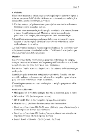 Lição 8

Conclusão
Precisamos receber as ordenanças do evangelho para estarmos aptos a
retornar ao nosso Pai Celestial. A fim de recebermos todas as bênçãos
associadas à essas ordenanças, devemos:
1. Receber nossas próprias ordenanças e ajudar os membros de nossa
   família próxima a receber a deles.
2. Possuir uma recomendação do templo atualizada e ir ao templo com
   a maior freqüência possível. Mesmo se morarmos onde não
   possamos ir ao templo, devemos possuir uma recomendação.
3. Identificar nossos antepassados que faleceram sem que tivessem
   receber as ordenanças e certificar-se de que as ordenanças sejam
   realizadas em favor deles.
Ao cumprirmos fielmente nossas responsabilidades no sacerdócio com
relação ao templo e história da família, o Pai Celestial nos ajudará por
meio da inspiração do Seu Espírito.
Desafio
Caso você não tenha recebido suas próprias ordenanças no templo,
marque uma entrevista com seu bispo ou presidente de ramo a fim de
descobrir o que se pode fazer para estar preparado.
Ensine sua família acerca da importância do batismo e das ordenanças
do templo.
Identifique pelo menos um antepassado que tenha falecido sem ter
recebido todas as ordenanças salvadoras do evangelho e providencie
para que suas ordenanças sejam realizadas.
Caso não possua uma recomendação para o templo, prepare-se a fim
de recebê-la.
Escrituras Adicionais
• Malaquias 4:5–6 (voltar o coração dos pais e filhos um para o outro)
• I Coríntios 15:29 (batismo pelos mortos)
• I Pedro 3:18–19; 4–6 (o evangelho é pregado aos mortos)
• Morôni 8:5–23 (batismo de criancinhas não é necessário)
• Doutrina e Convênios 124:26–39 (casa edificada para o Senhor onde o
  trabalho para os mortos pode ser feito)
• Doutrina e Convênios 128 (instruções a respeito de manutenção de
  registros precisos e batismo pelos mortos)
• Joseph Smith – História 1:38–39 (missão de Elias)




                                                                      77
 