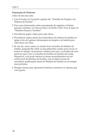Lição 8

Preparação do Professor
Antes de dar esta aula:
1. Leia Princípios do Evangelho capítulo 40, “Trabalho do Templo e da
   História da Família”.
2. Para mais informações sobre manutenção de registros e história
   pessoal e familiar, ver Manual Básico da Mulher SUD, Parte B, lição 19,
   “História Pessoal e Familiar”.
3. Providencie papel e lápis para cada aluno.
4. Providencie cópias atuais dos formulários de história da família da
   Igreja a fim de registrar informações do templo e da família para
   cada aluno da classe.
5. Se sua ala, ramo, estaca ou missão tiver consultor de história da
   família, pergunte-lhe sobre os procedimentos usados para enviar os
   nomes ao templo. Se possível, combine para que o consultor dê uma
   parte da aula. Caso o consultor da história da família não esteja
   disponível, você pode inteirar-se desses procedimentos em um
   centro local de História da Família, com os líderes locais do
   sacerdócio, publicações atuais de História da Família ou no templo
   mais próximo.
6. Designe alunos para apresentar histórias, escrituras ou citações que
   você queira.




78
 