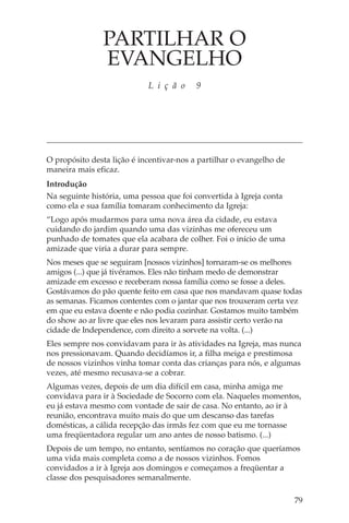 PARTILHAR O
               EVANGELHO
                            L i ç ã o     9




O propósito desta lição é incentivar-nos a partilhar o evangelho de
maneira mais eficaz.
Introdução
Na seguinte história, uma pessoa que foi convertida à Igreja conta
como ela e sua família tomaram conhecimento da Igreja:
“Logo após mudarmos para uma nova área da cidade, eu estava
cuidando do jardim quando uma das vizinhas me ofereceu um
punhado de tomates que ela acabara de colher. Foi o início de uma
amizade que viria a durar para sempre.
Nos meses que se seguiram [nossos vizinhos] tornaram-se os melhores
amigos (...) que já tivéramos. Eles não tinham medo de demonstrar
amizade em excesso e receberam nossa família como se fosse a deles.
Gostávamos do pão quente feito em casa que nos mandavam quase todas
as semanas. Ficamos contentes com o jantar que nos trouxeram certa vez
em que eu estava doente e não podia cozinhar. Gostamos muito também
do show ao ar livre que eles nos levaram para assistir certo verão na
cidade de Independence, com direito a sorvete na volta. (...)
Eles sempre nos convidavam para ir às atividades na Igreja, mas nunca
nos pressionavam. Quando decidíamos ir, a filha meiga e prestimosa
de nossos vizinhos vinha tomar conta das crianças para nós, e algumas
vezes, até mesmo recusava-se a cobrar.
Algumas vezes, depois de um dia difícil em casa, minha amiga me
convidava para ir à Sociedade de Socorro com ela. Naqueles momentos,
eu já estava mesmo com vontade de sair de casa. No entanto, ao ir à
reunião, encontrava muito mais do que um descanso das tarefas
domésticas, a cálida recepção das irmãs fez com que eu me tornasse
uma freqüentadora regular um ano antes de nosso batismo. (...)
Depois de um tempo, no entanto, sentíamos no coração que queríamos
uma vida mais completa como a de nossos vizinhos. Fomos
convidados a ir à Igreja aos domingos e começamos a freqüentar a
classe dos pesquisadores semanalmente.

                                                                      79
 