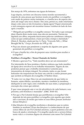Lição 9

Em março de 1976, entramos nas águas do batismo.
Logo depois, ouvimos um discurso numa reunião sacramental a
respeito de uma pessoa que hesitara muito em partilhar o evangelho
com medo de parecer muito insistente, e a família teve de esperar dez
anos até surgir uma nova chance. Dez anos, pensei eu, onde estaríamos
daqui a dez anos se não tivéssemos a Igreja agora? Fiquei emocionada
e mal conseguia esperar até encontrar nossos vizinhos do lado de fora
após a reunião.
“ ‘Obrigado por partilhar o evangelho conosco.’ Foi tudo o que consegui
dizer. Queria dizer muito mais, mas não era necessário. Vieram-me
lágrimas aos olhos, enquanto trocávamos palavras carinhosas e abraços,
como sei que continuaremos a fazer por todo o tempo e eternidade.”
(Doris E. Heydon, citado por Jay A. Parry, “Converts Tell (...) What
Brought Me In,” Ensign, fevereiro de 1978, p. 43)
• Peça aos alunos que ponderem a respeito de alguém com quem
  gostariam de partilhar o evangelho.
• O que a família fez a fim de preparar seus vizinhos para receber o
  evangelho?
Partilhar o Evangelho – Nosso Chamado do Senhor
• Mostre a gravura 9–a, “Todo membro deve ser um missionário”.
Por intermédio de Seus profetas o Senhor ordenou que todo membro
da Igreja deve envolver-se no trabalho missionário. Alguns de nós
podemos pensar que o trabalho missionário é somente para
missionários de tempo integral. No entanto, todos os que foram
batizados são responsáveis em fazer um convite a outras pessoas para
que aceitem as bênçãos do evangelho. O Senhor disse:
“E outra vez vos digo: Dou-vos um mandamento de que todos os
homens, sejam élderes, sacerdotes, mestres e também os membros,
dediquem-se com vigor, com o trabalho de suas mãos, à preparação e
execução das coisas que ordenei.
E que vossa pregação seja a voz de advertência de cada homem a seu
próximo, com brandura e mansidão”. (D&C 38:40–41)
• Por que o Pai Celestial deseja que partilhemos o evangelho? (Ele
  depende de nós para partilhar o evangelho com aqueles que ainda
  não o ouviram, de modo que todos os seus filhos possam desfrutar
  dessas bênçãos.)
• Que bênçãos do evangelho recebemos e desejamos que os outros
  também as recebam? (Uma das bênçãos é o conhecimento de que
  somos filhos de um Pai Celestial amoroso, a quem podemos orar em
  busca de ajuda e orientação. O evangelho ajuda-nos a sermos felizes
  nesta vida e a vivermos dignos de estarmos com nosso Pai Celestial

80
 