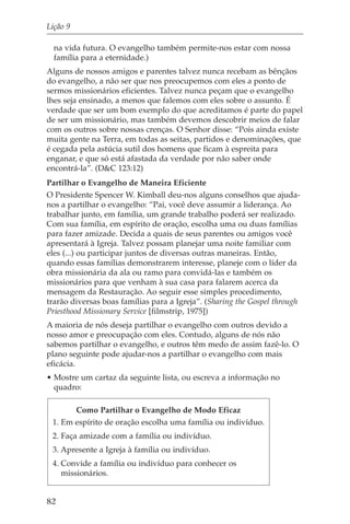 Lição 9

  na vida futura. O evangelho também permite-nos estar com nossa
  família para a eternidade.)
Alguns de nossos amigos e parentes talvez nunca recebam as bênçãos
do evangelho, a não ser que nos preocupemos com eles a ponto de
sermos missionários eficientes. Talvez nunca peçam que o evangelho
lhes seja ensinado, a menos que falemos com eles sobre o assunto. É
verdade que ser um bom exemplo do que acreditamos é parte do papel
de ser um missionário, mas também devemos descobrir meios de falar
com os outros sobre nossas crenças. O Senhor disse: “Pois ainda existe
muita gente na Terra, em todas as seitas, partidos e denominações, que
é cegada pela astúcia sutil dos homens que ficam à espreita para
enganar, e que só está afastada da verdade por não saber onde
encontrá-la”. (D&C 123:12)
Partilhar o Evangelho de Maneira Eficiente
O Presidente Spencer W. Kimball deu-nos alguns conselhos que ajuda-
nos a partilhar o evangelho: “Pai, você deve assumir a liderança. Ao
trabalhar junto, em família, um grande trabalho poderá ser realizado.
Com sua família, em espírito de oração, escolha uma ou duas famílias
para fazer amizade. Decida a quais de seus parentes ou amigos você
apresentará à Igreja. Talvez possam planejar uma noite familiar com
eles (...) ou participar juntos de diversas outras maneiras. Então,
quando essas famílias demonstrarem interesse, planeje com o líder da
obra missionária da ala ou ramo para convidá-las e também os
missionários para que venham à sua casa para falarem acerca da
mensagem da Restauração. Ao seguir esse simples procedimento,
trarão diversas boas famílias para a Igreja”. (Sharing the Gospel through
Priesthood Missionary Service [filmstrip, 1975])
A maioria de nós deseja partilhar o evangelho com outros devido a
nosso amor e preocupação com eles. Contudo, alguns de nós não
sabemos partilhar o evangelho, e outros têm medo de assim fazê-lo. O
plano seguinte pode ajudar-nos a partilhar o evangelho com mais
eficácia.
• Mostre um cartaz da seguinte lista, ou escreva a informação no
  quadro:

       Como Partilhar o Evangelho de Modo Eficaz
 1. Em espírito de oração escolha uma família ou indivíduo.
 2. Faça amizade com a família ou indivíduo.
 3. Apresente a Igreja à família ou indivíduo.
 4. Convide a família ou indivíduo para conhecer os
    missionários.


82
 