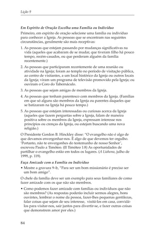 Lição 9



Em Espírito de Oração Escolha uma Família ou Indivíduo
Primeiro, em espírito de oração selecione uma família ou indivíduo
para conhecer a Igreja. As pessoas que se encontram nas seguintes
circunstâncias, geralmente são mais receptivas:
1. As pessoas que estejam passando por mudanças significativas na
   vida (aqueles que acabaram de se mudar, que tiveram filho há pouco
   tempo, recém-casados, ou que perderam alguém da família
   recentemente.)
2. As pessoas que participaram recentemente de uma reunião ou
   atividade na Igreja; foram ao templo no período de visitação pública,
   ao centro de visitantes, a um local histórico da Igreja ou outros locais
   da Igreja; viram um programa de televisão promovido pela Igreja; ou
   ouviram o Coro do Tabernáculo.
3. As pessoas que sejam amigas de membros da Igreja.
4. As pessoas que tenham parentesco com membros da Igreja. (Famílias
   em que só alguns são membros da Igreja ou parentes daqueles que
   se batizaram na Igreja há pouco tempo.)
5. As pessoas que estejam interessadas ou curiosas acerca da Igreja
   (aqueles que fazem perguntas sobre a Igreja, falam de maneira
   positiva sobre os membros da Igreja, expressam interesse nos
   princípios ou crenças da Igreja, ou estejam buscando uma nova
   religião.)
O Presidente Gordon B. Hinckley disse: “O evangelho não é algo de
que devamos envergonhar-nos. É algo de que devemos ter orgulho.
‘Portanto, não te envergonhes do testemunho de nosso Senhor’,
escreveu Paulo a Timóteo. (II Timóteo 1:8) As oportunidades de
partilhar o evangelho estão em todos os lugares. (A Liahona, julho de
1999, p. 119).
Faça Amizade com a Família ou Indivíduo
• Mostre a gravura 9–b, “Para ser um bom missionário é preciso ser
  um bom amigo”.
O chefe da família deve ser um exemplo para seus familiares de como
fazer amizade com os que não são membros.
• Como podemos fazer amizade com famílias ou indivíduos que não
  são membros? (As respostas poderão incluir sermos alegres, bons
  ouvintes, lembrar o nome da pessoa, fazer-lhes pequenas gentilezas,
  falar coisas que sejam de seu interesse, visitá-los em casa, convidá-
  los para visitar-nos, sair juntos para divertir-se, e fazer outras coisas
  que demonstrem amor por eles.)


84
 