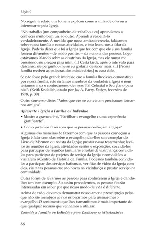 Lição 9

No seguinte relato um homem explicou como a amizade o levou a
interessar-se pela Igreja:
“No trabalho [um companheiro de trabalho e eu] aprendemos a
conhecer muito bem um ao outro. Aprendi a respeitá-lo
verdadeiramente. À medida que nossa amizade crescia, falávamos
sobre nossa família e nossas atividades, e isso levou-nos a falar da
Igreja. Poderia dizer que foi a Igreja que fez com que ele e sua família
fossem diferentes – de modo positivo – da maioria das pessoas. Logo
estávamos falando sobre as doutrinas da Igreja, mas ele nunca me
pressionou ou pregou para mim. (...) Certa tarde, após o intervalo para
descanso, ele perguntou-me se eu gostaria de saber mais. (...) [Nossa
família recebeu as palestras dos missionários] na casa dele.
Se não fosse pelo grande interesse que a família Brookses demonstrou
por nossa família, não seríamos membros da verdadeira Igreja e nem
teríamos a luz e conhecimento de nosso Pai Celestial e Seu plano para
nós”. (Keith Knoblich, citado por Jay A. Parry, Ensign, fevereiro de
1978, p. 39).
Outro converso disse: “Antes que eles se convertam precisamos tornar-
nos amigos”.
Apresente a Igreja à Família ou Indivíduo
• Mostre a gravura 9–c, “Partilhar o evangelho é uma experiência
  gratificante”.
• Como podemos fazer com que as pessoas conheçam a Igreja?
Algumas das maneiras de fazermos com que as pessoas conheçam a
Igreja é falar com elas sobre o evangelho; dar-lhes um exemplar do
Livro de Mórmon ou revista da Igreja; prestar nosso testemunho; levá-
los às reuniões da Igreja, atividades, serões e exposições; convidá-los
para participar de reuniões familiares e festas da vizinhança; convidá-
los para participar de projetos de serviço da Igreja e convidá-los a
visitarem o Centro de História da Família. Podemos também convidá-
los a participar dos serviços batismais, ver fitas de vídeo da Igreja com
eles, visitar as pessoas que são novas na vizinhança e prestar serviço na
comunidade.
Outra forma de levarmos as pessoas para conhecerem a Igreja é dando-
lhes um bom exemplo. Ao assim procedermos, as pessoas ficarão
interessadas em saber por que nosso modo de vida é diferente.
Acima de tudo, devemos demonstrar nosso amor e preocupação pelos
que não são membros ao nos esforçarmos para ensinar-lhes o
evangelho. O sentimento que lhes transmitimos é mais importante do
que qualquer recurso que venhamos a utilizar.
Convide a Família ou Indivíduo para Conhecer os Missionários


86
 