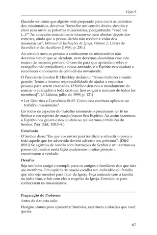 Lição 9

Quando sentimos que alguém está preparado para ouvir as palestras
dos missionários, devemos “fazer-lhe um convite direto, simples e
claro para ouvir as palestras missionárias, perguntando: “você vai
(...)?” As amizades normalmente tornam-se mais abertas depois dos
convites, ainda que a pessoa decida não receber a visita dos
missionários”. (Manual de Instruções da Igreja, Volume 2: Líderes do
Sacerdócio e das Auxiliares [1998], p. 251.)
Ao convidarmos as pessoas a conhecerem os missionários não
devemos temer que se ofendam, nem devemos desanimar caso não
reajam de maneira positiva. O convite para que aprendam sobre o
evangelho não prejudicará a nossa amizade, e o Espírito nos ajudará a
reconhecer o momento de convidá-las novamente.
O Presidente Gordon B. Hinckley declarou: “Nosso trabalho é muito
grande. Temos a imensa responsabilidade de ajudar a encontrar
pessoas para serem ensinadas. O Senhor deu-nos o mandamento de
ensinar o evangelho a toda criatura. Isso exigirá o máximo de todos [os
membros]”. (A Liahona, julho de 1999, p. 121)
• Ler Doutrina e Convênios 84:85. Como essa escritura aplica-se ao
  trabalho missionário?
Em todos os aspectos do trabalho missionário precisamos ter fé no
Senhor e em espírito de oração buscar Seu Espírito. Ao assim fazermos,
o Espírito nos guiará e nos ajudará ao realizarmos o trabalho do
Senhor. (Ver D&C 100:5–8.)
Conclusão
O Senhor disse:”Eis que vos enviei para testificar e advertir o povo, e
todo aquele que for advertido deverá advertir seu próximo”. (D&C
88:81) Se agirmos de acordo com instruções do Senhor e utilizarmos os
passos delineados nesta lição ajudaremos muitas pessoas a
encontrarem a verdade.
Desafio
Seja um bom amigo e exemplo para os amigos e familiares dos que não
são membros. Em espírito de oração escolha um indivíduo ou família
que não seja membro para falar da Igreja. Faça amizade com a família
ou indivíduo, e fale com eles a respeito da Igreja. Convide-os para
conhecerem os missionários.


Preparação do Professor
Antes de dar esta aula:
Designe alunos para apresentar histórias, escrituras e citações que você
queira.


                                                                       87
 