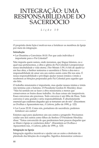 INTEGRAÇÃO: UMA
RESPONSABILIDADE DO
     SACERDÓCIO
                           L i ç ã o    1 0




O propósito desta lição é motivar-nos a fortalecer os membros da Igreja
por meio da integração.
Introdução
• Ler Doutrina e Convênios 18:10. Por que cada indivíduo é
  importante para o Pai Celestial?
Não importa quem somos, onde moramos, que língua falamos, ou a
qual raça pertencemos, a obra e glória do Pai Celestial é proporcionar
nossa imortalidade e vida eterna. (Ver Moisés 1:39.) A fim de ajudá-Lo
em Sua obra, o Senhor restaurou o sacerdócio à Terra e deu-nos a
responsabilidade de amar uns aos outros assim como Ele nos ama. É
nossa responsabilidade e privilégio ajudar nossos irmãos e irmãs a
receberem as bênçãos preparadas pelo Pai Celestial para aqueles que
são fiéis.
O trabalho missionário é importante, mas ajudar nossos irmãos e irmãs
não termina com o batismo. O Presidente Gordon B. Hinckley disse:
“Não há sentido em se fazer a obra missionária a menos que
conservemos os frutos desse trabalho. As duas coisas são inseparáveis.
Esses conversos são preciosos. Todo converso é um filho de Deus. Todo
converso é uma grande e séria responsabilidade. É absolutamente
essencial que cuidemos daqueles que se tornaram um de nós”. (Encontrem
as Ovelhas e Apascentem-nas, A Liahona, julho de 1999, p. 122)
• Ler Lucas 22:32. Como nós, portadores do sacerdócio, podemos
  fortalecer aos outros?
Estamos aqui para ajudarmos uns aos outros a progredir. Precisamos
cuidar uns dos outros como filhos do Senhor. O Presidente Hinckley
disse: “Estou convencido de que perderemos bem poucos daqueles que
se filiam à Igreja se cuidarmos deles”. (Encontrem as Ovelhas e
Apascentem-nas, A Liahona, julho de 1999, p. 123)
Integração na Igreja
Integração significa incentivar e ajudar um ao outro a desfrutar da
plenitude das bênçãos do evangelho. Significa demonstrar cortesia e

88
 