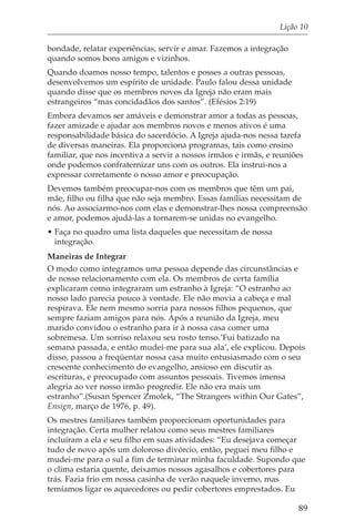 Lição 10

bondade, relatar experiências, servir e amar. Fazemos a integração
quando somos bons amigos e vizinhos.
Quando doamos nosso tempo, talentos e posses a outras pessoas,
desenvolvemos um espírito de unidade. Paulo falou dessa unidade
quando disse que os membros novos da Igreja não eram mais
estrangeiros “mas concidadãos dos santos”. (Efésios 2:19)
Embora devamos ser amáveis e demonstrar amor a todas as pessoas,
fazer amizade e ajudar aos membros novos e menos ativos é uma
responsabilidade básica do sacerdócio. A Igreja ajuda-nos nessa tarefa
de diversas maneiras. Ela proporciona programas, tais como ensino
familiar, que nos incentiva a servir a nossos irmãos e irmãs, e reuniões
onde podemos confraternizar uns com os outros. Ela instrui-nos a
expressar corretamente o nosso amor e preocupação.
Devemos também preocupar-nos com os membros que têm um pai,
mãe, filho ou filha que não seja membro. Essas famílias necessitam de
nós. Ao associarmo-nos com elas e demonstrar-lhes nossa compreensão
e amor, podemos ajudá-las a tornarem-se unidas no evangelho.
• Faça no quadro uma lista daqueles que necessitam de nossa
  integração.
Maneiras de Integrar
O modo como integramos uma pessoa depende das circunstâncias e
de nosso relacionamento com ela. Os membros de certa família
explicaram como integraram um estranho à Igreja: “O estranho ao
nosso lado parecia pouco à vontade. Ele não movia a cabeça e mal
respirava. Ele nem mesmo sorria para nossos filhos pequenos, que
sempre faziam amigos para nós. Após a reunião da Igreja, meu
marido convidou o estranho para ir à nossa casa comer uma
sobremesa. Um sorriso relaxou seu rosto tenso.’Fui batizado na
semana passada, e então mudei-me para sua ala’, ele explicou. Depois
disso, passou a freqüentar nossa casa muito entusiasmado com o seu
crescente conhecimento do evangelho, ansioso em discutir as
escrituras, e preocupado com assuntos pessoais. Tivemos imensa
alegria ao ver nosso irmão progredir. Ele não era mais um
estranho”.(Susan Spencer Zmolek, “The Strangers within Our Gates”,
Ensign, março de 1976, p. 49).
Os mestres familiares também proporcionam oportunidades para
integração. Certa mulher relatou como seus mestres familiares
incluíram a ela e seu filho em suas atividades: “Eu desejava começar
tudo de novo após um doloroso divórcio, então, peguei meu filho e
mudei-me para o sul a fim de terminar minha faculdade. Supondo que
o clima estaria quente, deixamos nossos agasalhos e cobertores para
trás. Fazia frio em nossa casinha de verão naquele inverno, mas
temíamos ligar os aquecedores ou pedir cobertores emprestados. Eu

                                                                      89
 