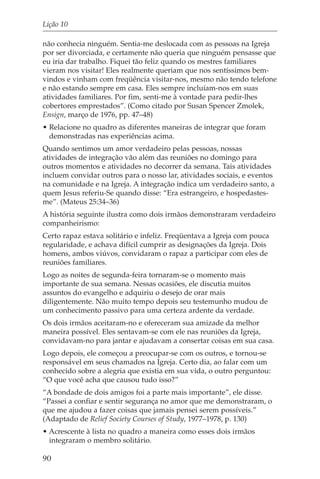 Lição 10

não conhecia ninguém. Sentia-me deslocada com as pessoas na Igreja
por ser divorciada, e certamente não queria que ninguém pensasse que
eu iria dar trabalho. Fiquei tão feliz quando os mestres familiares
vieram nos visitar! Eles realmente queriam que nos sentíssimos bem-
vindos e vinham com freqüência visitar-nos, mesmo não tendo telefone
e não estando sempre em casa. Eles sempre incluíam-nos em suas
atividades familiares. Por fim, senti-me à vontade para pedir-lhes
cobertores emprestados”. (Como citado por Susan Spencer Zmolek,
Ensign, março de 1976, pp. 47–48)
• Relacione no quadro as diferentes maneiras de integrar que foram
  demonstradas nas experiências acima.
Quando sentimos um amor verdadeiro pelas pessoas, nossas
atividades de integração vão além das reuniões no domingo para
outros momentos e atividades no decorrer da semana. Tais atividades
incluem convidar outros para o nosso lar, atividades sociais, e eventos
na comunidade e na Igreja. A integração indica um verdadeiro santo, a
quem Jesus referiu-Se quando disse: “Era estrangeiro, e hospedastes-
me”. (Mateus 25:34–36)
A história seguinte ilustra como dois irmãos demonstraram verdadeiro
companheirismo:
Certo rapaz estava solitário e infeliz. Freqüentava a Igreja com pouca
regularidade, e achava difícil cumprir as designações da Igreja. Dois
homens, ambos viúvos, convidaram o rapaz a participar com eles de
reuniões familiares.
Logo as noites de segunda-feira tornaram-se o momento mais
importante de sua semana. Nessas ocasiões, ele discutia muitos
assuntos do evangelho e adquiriu o desejo de orar mais
diligentemente. Não muito tempo depois seu testemunho mudou de
um conhecimento passivo para uma certeza ardente da verdade.
Os dois irmãos aceitaram-no e ofereceram sua amizade da melhor
maneira possível. Eles sentavam-se com ele nas reuniões da Igreja,
convidavam-no para jantar e ajudavam a consertar coisas em sua casa.
Logo depois, ele começou a preocupar-se com os outros, e tornou-se
responsável em seus chamados na Igreja. Certo dia, ao falar com um
conhecido sobre a alegria que existia em sua vida, o outro perguntou:
“O que você acha que causou tudo isso?”
“A bondade de dois amigos foi a parte mais importante”, ele disse.
“Passei a confiar e sentir segurança no amor que me demonstraram, o
que me ajudou a fazer coisas que jamais pensei serem possíveis.”
(Adaptado de Relief Society Courses of Study, 1977–1978, p. 130)
• Acrescente à lista no quadro a maneira como esses dois irmãos
  integraram o membro solitário.

90
 