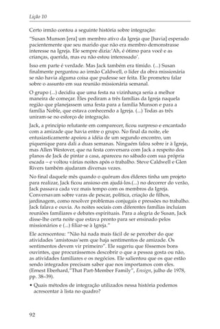 Lição 10

Certo irmão contou a seguinte história sobre integração:
“Susan Munson [era] um membro ativo da Igreja que [havia] esperado
pacientemente que seu marido que não era membro demonstrasse
interesse na Igreja. Ele sempre dizia:’Ah, é ótimo para você e as
crianças, querida, mas eu não estou interessado’.
Isso em parte é verdade. Mas Jack também era tímido. (...) Susan
finalmente perguntou ao irmão Caldwell, o líder da obra missionária
se não havia alguma coisa que pudesse ser feita. Ele prometeu falar
sobre o assunto em sua reunião missionária semanal.
O grupo (...) decidiu que uma festa na vizinhança seria a melhor
maneira de começar. Eles pediram a três famílias da Igreja naquela
região que planejassem uma festa para a família Munson e para a
família Noble, que estava conhecendo a Igreja. (...) Todas as três
uniram-se no esforço de integração.
Jack, a princípio relutante em comparecer, ficou surpreso e encantado
com a amizade que havia entre o grupo. No final da noite, ele
entusiasticamente apoiou a idéia de um segundo encontro, um
piquenique para dali a duas semanas. Ninguém falou sobre ir à Igreja,
mas Allen Westover, que na festa conversara com Jack a respeito dos
planos de Jack de pintar a casa, apareceu no sábado com sua própria
escada – e voltou várias noites após o trabalho. Steve Caldwell e Glen
Rivers também ajudaram diversas vezes.
No final daquele mês quando o quórum dos élderes tinha um projeto
para realizar, Jack ficou ansioso em ajudá-los.(...) no decorrer do verão,
Jack passava cada vez mais tempo com os membros da Igreja.
Conversavam sobre varas de pescar, política, criação de filhos,
jardinagem, como resolver problemas conjugais e pressões no trabalho.
Jack falava e ouvia. As noites sociais com diferentes famílias incluíam
reuniões familiares e debates espirituais. Para a alegria de Susan, Jack
disse-lhe certa noite que estava pronto para ser ensinado pelos
missionários e (...) filiar-se à Igreja.”
Ele acrescentou: “Não há nada mais fácil de se perceber do que
atividades ‘amistosas’sem que haja sentimentos de amizade. Os
sentimentos devem vir primeiro”. Ele sugeriu que fôssemos bons
ouvintes, que procurássemos descobrir o que a pessoa gosta ou não,
as atividades familiares e os negócios. Ele salientou que os que estão
sendo integrados precisam saber que nos importamos com eles.
(Ernest Eberhard,”That Part-Member Family”, Ensign, julho de 1978,
pp. 38–39).
• Quais métodos de integração utilizados nessa história podemos
  acrescentar à lista no quadro?



92
 