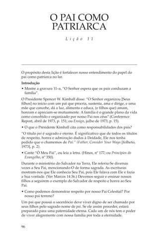 O PAI COMO
                  PATRIARCA
                            L i ç ã o     1 1




O propósito desta lição é fortalecer nosso entendimento do papel do
pai como patriarca no lar.
Introdução
• Mostre a gravura 11–a, “O Senhor espera que os pais conduzam a
  família”.
O Presidente Spencer W. Kimball disse: “O Senhor organizou [Seus
filhos] no início com um pai que procria, sustenta, ama e dirige, e uma
mãe que concebe, dá a luz, alimenta e educa, (e filhos que) amam,
honram e apreciam-se mutuamente. A família é o grande plano da vida
como concebido e organizado por nosso Pai nos céus”.(Conference
Report, abril de 1973, p. 151; ou Ensign, julho de 1973, p. 15).
• O que o Presidente Kimball cita como responsabilidades dos pais?
“O título pai é sagrado e eterno. É significativo que de todos os títulos
de respeito, honra e admiração dados à Deidade, Ele nos tenha
pedido que o chamemos de Pai.” (Father, Consider Your Ways [folheto,
1973], p. 2).
• Cante “Ó Meu Pai”, ou leia a letra. (Hinos, nº 177; ou Princípios do
  Evangelho, nº 350).
Durante o ministério do Salvador na Terra, Ele referiu-Se diversas
vezes a Seu Pai, mencionando-O de forma sagrada. As escrituras
mostram-nos que Ele conhecia Seu Pai, pois Ele falava com Ele e fazia
a Sua vontade. (Ver Marcos 14:36.) Devemos seguir e ensinar nossos
filhos a seguirem o exemplo do Salvador de respeito e honra ao Seu
Pai.
• Como podemos demonstrar respeito por nosso Pai Celestial? Por
  nosso pai terreno?
Um pai que possui o sacerdócio deve viver digno de ser chamado por
seus filhos pelo sagrado nome de pai. Se ele assim proceder, estará
preparado para uma paternidade eterna. Cada um de nós tem o poder
de viver alegremente com nossa família por toda a eternidade.


96
 