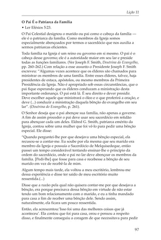 Lição 11

O Pai É o Patriarca da Família
• Ler Efésios 5:23.
O Pai Celestial designou o marido ou pai como o cabeça da família —
ele é o patriarca da família. Como membros da Igreja somos
especialmente abençoados por termos o sacerdócio que nos auxilia a
sermos patriarcas eficientes.
Toda família na Igreja é um reino ou governo em si mesmo. O pai é o
cabeça desse governo; ele é a autoridade maior em seu lar e preside
todas as funções familiares. (Ver Joseph F. Smith, Doutrina do Evangelho,
pp. 260–262.) Com relação a esse assunto o Presidente Joseph F. Smith
escreveu: “Algumas vezes acontece que os élderes são chamados para
ministrar os membros de uma família. Entre esses élderes, talvez, haja
presidentes de estaca, apóstolos, ou mesmo membros da Primeira
Presidência da Igreja. Não é apropriado sob essas circunstâncias, que o
pai fique esperando que os élderes conduzam a ministração desta
importante ordenança. O pai está lá. É seu direito e dever presidir.
Deve escolher aquele que ministrará o óleo e o que proferirá a oração, e
deve (...) conduzir a ministração daquela bênção do evangelho em seu
lar”. (Doutrina do Evangelho, p. 261).
O Senhor deseja que o pai abençoe sua família, não apenas a governe.
A fim de assim proceder o pai deve usar seu sacerdócio em retidão
para abençoar cada um deles. Eldred G. Smith, patriarca emérito da
Igreja, contou sobre uma mulher que foi vê-lo para pedir uma bênção
especial. Ele disse:
“Quando perguntei-lhe por que desejava uma bênção especial, ela
recusou-se a contar-me. Eu soube por ela mesma que seu marido era
membro da Igreja e possuía o Sacerdócio de Melquisedeque, então
passei um tempo considerável tentando ensinar-lhe o princípio da
ordem do sacerdócio, onde o pai no lar deve abençoar os membros da
família. [Pedi-lhe] que fosse para casa e recebesse a bênção de seu
marido em vez de recebê-la de mim.
Algum tempo mais tarde, ela voltou a meu escritório, lembrou-me
dessa experiência e disse ter saído de meu escritório muito
ressentida.(...)
Disse que a razão pela qual não quisera contar-me por que desejava a
bênção, era porque precisava dessa bênção em virtude de não estar
tendo um bom relacionamento com o marido, e eu a tinha mandado
para casa a fim de receber uma bênção dele. Sendo assim,
naturalmente, ela ficara um pouco ressentida.
Então, ela acrescentou:’Isso foi uma das melhores coisas que já
aconteceu’. Ela contou que foi para casa, orou e pensou a respeito
disso, e finalmente conseguiu a coragem de que necessitava para pedir


                                                                      97
 