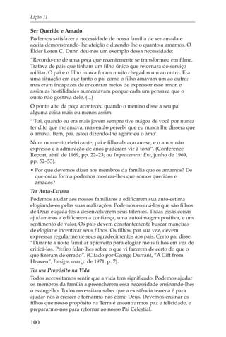 Lição 11

Ser Querido e Amado
Podemos satisfazer a necessidade de nossa família de ser amada e
aceita demonstrando-lhe afeição e dizendo-lhe o quanto a amamos. O
Élder Loren C. Dunn deu-nos um exemplo dessa necessidade:
“Recordo-me de uma peça que recentemente se transformou em filme.
Tratava de pais que tinham um filho único que retornara do serviço
militar. O pai e o filho nunca foram muito chegados um ao outro. Era
uma situação em que tanto o pai como o filho amavam um ao outro;
mas eram incapazes de encontrar meios de expressar esse amor, e
assim as hostilidades aumentavam porque cada um pensava que o
outro não gostava dele. (...)
O ponto alto da peça aconteceu quando o menino disse a seu pai
alguma coisa mais ou menos assim:
“‘Pai, quando eu era mais jovem sempre tive mágoa de você por nunca
ter dito que me amava, mas então percebi que eu nunca lhe dissera que
o amava. Bem, pai, estou dizendo-lhe agora: eu o amo’.
Num momento eletrizante, pai e filho abraçaram-se, e o amor não
expresso e a admiração de anos puderam vir à tona”. (Conference
Report, abril de 1969, pp. 22–23; ou Improvement Era, junho de 1969,
pp. 52–53).
• Por que devemos dizer aos membros da família que os amamos? De
  que outra forma podemos mostrar-lhes que somos queridos e
  amados?
Ter Auto-Estima
Podemos ajudar aos nossos familiares a edificarem sua auto-estima
elogiando-os pelas suas realizações. Podemos ensiná-los que são filhos
de Deus e ajudá-los a desenvolverem seus talentos. Todas essas coisas
ajudam-nos a edificarem a confiança, uma auto-imagem positiva, e um
sentimento de valor. Os pais devem constantemente buscar maneiras
de elogiar e incentivar seus filhos. Os filhos, por sua vez, devem
expressar regularmente seus agradecimentos aos pais. Certo pai disse:
“Durante a noite familiar aproveito para elogiar meus filhos em vez de
criticá-los. Prefiro falar-lhes sobre o que vi fazerem de certo do que o
que fizeram de errado”. (Citado por George Durrant, “A Gift from
Heaven”, Ensign, março de 1971, p. 7).
Ter um Propósito na Vida
Todos necessitamos sentir que a vida tem significado. Podemos ajudar
os membros da família a preencherem essa necessidade ensinando-lhes
o evangelho. Todos necessitam saber que a existência terrena é para
ajudar-nos a crescer e tornarmo-nos como Deus. Devemos ensinar os
filhos que nosso propósito na Terra é encontrarmos paz e felicidade, e
prepararmo-nos para retornar ao nosso Pai Celestial.

100
 