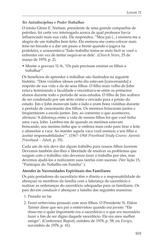 Lesson 11

Ter Autodisciplina e Poder Trabalhar
O irmão Glenn E. Nielson, presidente de uma grande companhia de
petróleo, foi certa vez interrogado acerca de qual professor havia
influenciado mais sua vida. Ele respondeu: “Meu pai (...) ensinou-me a
alegria de um trabalho bem feito. Ele ensinou-me como colocar mais
feno no forcado e a dar um passo a frente quando o jogava na
prateleira, e acrescentava:’Todo trabalho torna-se mais fácil se você o
enfrentar em vez de tentar esquivar-se dele’. (Church News, 25 de
março de 1978, p. 2).
• Mostre a gravura 11–b, “Os pais precisam ensinar os filhos a
  trabalhar”.
Os benefícios de aprender a trabalhar são ilustrados na seguinte
história: “Dois vizinhos idosos certo dia estavam [conversando] a
respeito de sua vida e da de seus filhos. O filho mais velho de John
estava terminando a faculdade e encontrava-se entre os primeiros
alunos durante todo o período de seus estudos. O filho de Jim acabara
de ser condenado por um sério crime e enviado para a prisão do
estado. Jim e John moravam lado a lado e eram bons vizinhos durante
o período de crescimento dos filhos. Os meninos brincaram juntos e
freqüentaram a escola juntos. Jim, ao comentar o que acontecera,
afirmou:’A diferença entre a vida de nossos filhos foi que você tinha
uma vaca, John. Lembro-me de quando os meninos estavam
brincando, seu menino tinha que ir embora mais cedo para tirar o leite
e alimentar a vaca. Ao manter aquela vaca você ensinou a seu filho a
aceitar responsabilidades’”. (1967–1968 Priesthood Study Course: Aaronic
Priesthood – Adult, p. 35).
Cada um de nós deve dar algum trabalho para nossos filhos fazerem.
Devemos também dar-lhes a liberdade de resolver os problemas que
surgem com o trabalho; não devemos fazer o trabalho por eles, mas
devemos ajudá-los a realizarem suas tarefas com sucesso. (Ver lição 15,
“Participar do Trabalho em Família”.)
Atender às Necessidades Espirituais dos Familiares
Os pais portadores do sacerdócio têm o direito e a responsabilidade de
abençoar os membros da família com a liderança do sacerdócio e
realizar as ordenanças do sacerdócio adequadas para os familiares. Os
pais devem conduzir e abençoar a família das seguintes maneiras:
 1. Presidir no lar
 2. Fazer entrevistas pessoais com seus filhos. O Presidente N. Eldon
    Tanner disse que seu pai o entrevistou quando era jovem: “Ele
    disse-me o quão importante era o sacerdócio e o que era necessário
    fazer a fim de ser digno daquele sacerdócio. Ele era meu melhor
    amigo”. (Conference Report, outubro de 1978, p. 58; ou Ensign,
    novembro de 1978, p. 41).

                                                                      101
 
