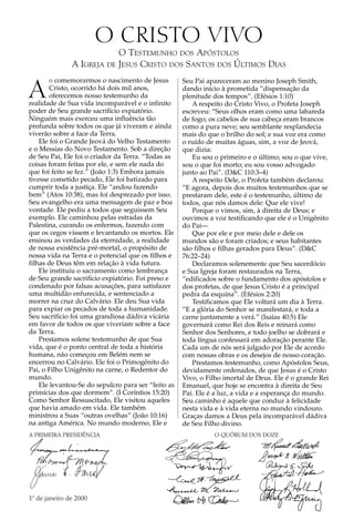 O CRISTO VIVO
                           O TESTEMUNHO DOS APÓSTOLOS
               A IGREJA DE JESUS CRISTO DOS SANTOS DOS ÚLTIMOS DIAS
        o comemorarmos o nascimento de Jesus

A
                                                     Seu Pai apareceram ao menino Joseph Smith,
        Cristo, ocorrido há dois mil anos,           dando início à prometida “dispensação da
        oferecemos nosso testemunho da               plenitude dos tempos”. (Efésios 1:10)
realidade de Sua vida incomparável e o infinito         A respeito do Cristo Vivo, o Profeta Joseph
poder de Seu grande sacrifício expiatório.           escreveu: “Seus olhos eram como uma labareda
Ninguém mais exerceu uma influência tão              de fogo; os cabelos de sua cabeça eram brancos
profunda sobre todos os que já viveram e ainda       como a pura neve; seu semblante resplandecia
viverão sobre a face da Terra.                       mais do que o brilho do sol; e sua voz era como
    Ele foi o Grande Jeová do Velho Testamento       o ruído de muitas águas, sim, a voz de Jeová,
e o Messias do Novo Testamento. Sob a direção        que dizia:
de Seu Pai, Ele foi o criador da Terra. “Todas as       Eu sou o primeiro e o último; sou o que vive,
coisas foram feitas por ele, e sem ele nada do       sou o que foi morto; eu sou vosso advogado
que foi feito se fez.” (João 1:3) Embora jamais      junto ao Pai”. (D&C 110:3–4)
tivesse cometido pecado, Ele foi batizado para          A respeito Dele, o Profeta também declarou:
cumprir toda a justiça. Ele “andou fazendo           “E agora, depois dos muitos testemunhos que se
bem” (Atos 10:38), mas foi desprezado por isso.      prestaram dele, este é o testemunho, último de
Seu evangelho era uma mensagem de paz e boa          todos, que nós damos dele: Que ele vive!
vontade. Ele pediu a todos que seguissem Seu            Porque o vimos, sim, à direita de Deus; e
exemplo. Ele caminhou pelas estradas da              ouvimos a voz testificando que ele é o Unigênito
Palestina, curando os enfermos, fazendo com          do Pai—
que os cegos vissem e levantando os mortos. Ele         Que por ele e por meio dele e dele os
ensinou as verdades da eternidade, a realidade       mundos são e foram criados; e seus habitantes
de nossa existência pré-mortal, o propósito de       são filhos e filhas gerados para Deus”. (D&C
nossa vida na Terra e o potencial que os filhos e    76:22–24)
filhas de Deus têm em relação à vida futura.            Declaramos solenemente que Seu sacerdócio
    Ele instituiu o sacramento como lembrança        e Sua Igreja foram restaurados na Terra,
de Seu grande sacrifício expiatório. Foi preso e     “edificados sobre o fundamento dos apóstolos e
condenado por falsas acusações, para satisfazer      dos profetas, de que Jesus Cristo é a principal
uma multidão enfurecida, e sentenciado a             pedra da esquina”. (Efésios 2:20)
morrer na cruz do Calvário. Ele deu Sua vida            Testificamos que Ele voltará um dia à Terra.
para expiar os pecados de toda a humanidade.         “E a glória do Senhor se manifestará, e toda a
Seu sacrifício foi uma grandiosa dádiva vicária      carne juntamente a verá.” (Isaías 40:5) Ele
em favor de todos os que viveriam sobre a face       governará como Rei dos Reis e reinará como
da Terra.                                            Senhor dos Senhores, e todo joelho se dobrará e
    Prestamos solene testemunho de que Sua           toda língua confessará em adoração perante Ele.
vida, que é o ponto central de toda a história       Cada um de nós será julgado por Ele de acordo
humana, não começou em Belém nem se                  com nossas obras e os desejos de nosso coração.
encerrou no Calvário. Ele foi o Primogênito do          Prestamos testemunho, como Apóstolos Seus,
Pai, o Filho Unigênito na carne, o Redentor do       devidamente ordenados, de que Jesus é o Cristo
mundo.                                               Vivo, o Filho imortal de Deus. Ele é o grande Rei
    Ele levantou-Se do sepulcro para ser “feito as   Emanuel, que hoje se encontra à direita de Seu
primícias dos que dormem”. (I Coríntios 15:20)       Pai. Ele é a luz, a vida e a esperança do mundo.
Como Senhor Ressuscitado, Ele visitou aqueles        Seu caminho é aquele que conduz à felicidade
que havia amado em vida. Ele também                  nesta vida e à vida eterna no mundo vindouro.
ministrou a Suas “outras ovelhas” (João 10:16)       Graças damos a Deus pela incomparável dádiva
na antiga América. No mundo moderno, Ele e           de Seu Filho divino.
A PRIMEIRA PRESIDÊNCIA                                         O QUÓRUM DOS DOZE




1º de janeiro de 2000
 