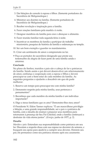 Lição 11

 3. Dar bênçãos de consolo à esposa e filhos. (Somente portadores do
    Sacerdócio de Melquisedeque.)
 4. Ministrar aos doentes na família. (Somente portadores do
    Sacerdócio de Melquisedeque.)
 5. Receber revelação e inspiração para a família.
 6. Fazer orações familiares pela manhã e à noite.
 7. Designar membros da família para orar e abençoar o alimento.
 8. Fazer reunião familiar toda segunda-feira à noite.
 9. Incentivar os membros da família a participar do trabalho
    missionário, pesquisa de história da família e ordenanças no templo.
10. Ser um bom exemplo e guardar os mandamentos.
11. Criar um sentimento de amor e compreensão no lar.
• Peça ao portador do sacerdócio designado que preste seu
  testemunho da alegria de fazer parte de uma família unida e
  amorosa.
Conclusão
No plano do Senhor, maridos e pais são o cabeça do lar e patriarcas
da família. Sendo assim o pai deverá desenvolver um relacionamento
de amor, confiança e cooperação com a esposa e filhos e deverá
preocupar-se com o bem-estar de cada membro da família. As
seguintes perguntas o ajudarão a descobrir em que ele pode
melhorar:
1. Reservo um tempo para preocupar-me com minha família?
2. Demonstro respeito pela minha família, seus pertences e
   pensamentos?
3. Reconheço que cada membro da minha família é um indivíduo
   importante?
4. Digo a meus familiares que os amo? Demonstro-lhes meu amor?
O Presidente N. Eldon Tanner explicou: “É um maravilhoso privilégio
e bênção, e uma grande responsabilidade, ser o pai e o patriarca da
família, com o desafio de ensinar e preparar seus membros para
retornarem à presença de Seu Pai Celestial, onde a família continuará a
desfrutar da vida eterna juntos”. (Ensign, junho de 1977, p. 2)
Desafio
Maridos e pais: Entendam sua responsabilidade como patriarca em seu
lar. Discutam a respeito disso com sua esposa no decorrer da semana, e
busquem seu apoio para ajudá-lo a cumprir seus deveres. Honrem seu
pai; ele permanece como seu patriarca mesmo após seu casamento.


102
 