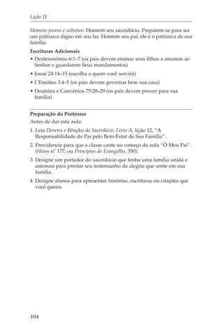 Lição 11

Homens jovens e solteiros: Honrem seu sacerdócio. Preparem-se para ser
um patriarca digno em seu lar. Honrem seu pai; ele é o patriarca de sua
família.
Escrituras Adicionais
• Deuteronômio 6:1–7 (os pais devem ensinar seus filhos a amarem ao
  Senhor e guardarem Seus mandamentos)
• Josué 24:14–15 (escolha a quem você servirá)
• I Timóteo 3:4–5 (os pais devem governar bem sua casa)
• Doutrina e Convênios 75:28–29 (os pais devem prover para sua
  família)


Preparação do Professor
Antes de dar esta aula:
1. Leia Deveres e Bênçãos do Sacerdócio, Livro A, lição 12, “A
   Responsabilidade do Pai pelo Bem-Estar de Sua Família”.
2. Providencie para que a classe cante no começo da aula “Ó Meu Pai”.
   (Hinos nº 177; ou Princípios do Evangelho, 350).
3. Designe um portador do sacerdócio que tenha uma família unida e
   amorosa para prestar seu testemunho da alegria que sente em sua
   família.
4. Designe alunos para apresentar histórias, escrituras ou citações que
   você queira.




104
 