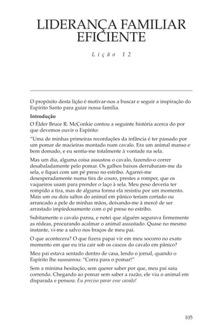 LIDERANÇA FAMILIAR
       EFICIENTE
                           L i ç ã o    1 2




O propósito desta lição é motivar-nos a buscar e seguir a inspiração do
Espírito Santo para guiar nossa família.
Introdução
O Élder Bruce R. McConkie contou a seguinte história acerca do por
que devemos ouvir o Espírito:
“Uma de minhas primeiras recordações da infância é ter passado por
um pomar de macieiras montado num cavalo. Era um animal manso e
bem domado, e eu sentia-me totalmente à vontade na sela.
Mas um dia, alguma coisa assustou o cavalo, fazendo-o correr
desabaladamente pelo pomar. Os galhos baixos derrubaram-me da
sela, e fiquei com um pé preso no estribo. Agarrei-me
desesperadamente numa tira de couro, prestes a romper, que os
vaqueiros usam para prender o laço à sela. Meu peso deveria ter
rompido a tira, mas de alguma forma ela resistiu por um momento.
Mais um ou dois saltos do animal em pânico teriam cortado ou
arrancado a pele de minhas mãos, deixando-me à mercê de ser
arrastado impiedosamente com o pé preso no estribo.
Subitamente o cavalo parou, e notei que alguém segurava firmemente
as rédeas, procurando acalmar o animal assustado. Quase no mesmo
instante, vi-me a salvo nos braços de meu pai.
O que acontecera? O que fizera papai vir em meu socorro no exato
momento em que eu iria cair sob os cascos do cavalo em pânico?
Meu pai estava sentado dentro de casa, lendo o jornal, quando o
Espírito lhe sussurrou: “Corra para o pomar!”
Sem a mínima hesitação, sem querer saber por que, meu pai saiu
correndo. Chegando ao pomar sem saber a razão, ele viu o animal em
disparada e pensou: Eu preciso parar esse cavalo!




                                                                     105
 
