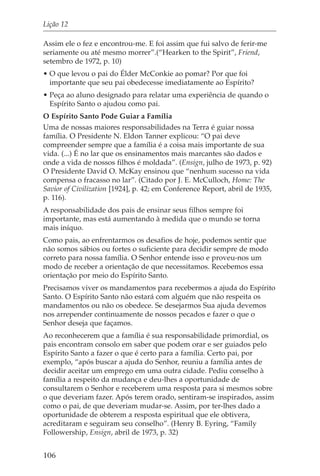 Lição 12

Assim ele o fez e encontrou-me. E foi assim que fui salvo de ferir-me
seriamente ou até mesmo morrer”.(“Hearken to the Spirit”, Friend,
setembro de 1972, p. 10)
• O que levou o pai do Élder McConkie ao pomar? Por que foi
  importante que seu pai obedecesse imediatamente ao Espírito?
• Peça ao aluno designado para relatar uma experiência de quando o
  Espírito Santo o ajudou como pai.
O Espírito Santo Pode Guiar a Família
Uma de nossas maiores responsabilidades na Terra é guiar nossa
família. O Presidente N. Eldon Tanner explicou: “O pai deve
compreender sempre que a família é a coisa mais importante de sua
vida. (...) É no lar que os ensinamentos mais marcantes são dados e
onde a vida de nossos filhos é moldada”. (Ensign, julho de 1973, p. 92)
O Presidente David O. McKay ensinou que “nenhum sucesso na vida
compensa o fracasso no lar”. (Citado por J. E. McCulloch, Home: The
Savior of Civilization [1924], p. 42; em Conference Report, abril de 1935,
p. 116).
A responsabilidade dos pais de ensinar seus filhos sempre foi
importante, mas está aumentando à medida que o mundo se torna
mais iníquo.
Como pais, ao enfrentarmos os desafios de hoje, podemos sentir que
não somos sábios ou fortes o suficiente para decidir sempre de modo
correto para nossa família. O Senhor entende isso e proveu-nos um
modo de receber a orientação de que necessitamos. Recebemos essa
orientação por meio do Espírito Santo.
Precisamos viver os mandamentos para recebermos a ajuda do Espírito
Santo. O Espírito Santo não estará com alguém que não respeita os
mandamentos ou não os obedece. Se desejarmos Sua ajuda devemos
nos arrepender continuamente de nossos pecados e fazer o que o
Senhor deseja que façamos.
Ao reconhecerem que a família é sua responsabilidade primordial, os
pais encontram consolo em saber que podem orar e ser guiados pelo
Espírito Santo a fazer o que é certo para a família. Certo pai, por
exemplo, “após buscar a ajuda do Senhor, reuniu a família antes de
decidir aceitar um emprego em uma outra cidade. Pediu conselho à
família a respeito da mudança e deu-lhes a oportunidade de
consultarem o Senhor e receberem uma resposta para si mesmos sobre
o que deveriam fazer. Após terem orado, sentiram-se inspirados, assim
como o pai, de que deveriam mudar-se. Assim, por ter-lhes dado a
oportunidade de obterem a resposta espiritual que ele obtivera,
acreditaram e seguiram seu conselho”. (Henry B. Eyring, “Family
Followership, Ensign, abril de 1973, p. 32)


106
 
