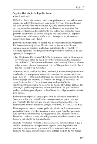 Lição 12

Seguir a Orientação do Espírito Santo
• Ler 2 Néfi 32:5.
O Espírito Santo ajuda-nos a resolver os problemas e responde nossas
orações de diferentes maneiras. Uma delas é prestar testemunho das
soluções encontradas nas escrituras. Quando temos problemas
devemos estudar as escrituras a fim de obtermos as respostas. Ao
assim procedermos, o Espírito Santo nos indicará as respostas e nos
prestará testemunho de que as soluções são verdadeiras. O Espírito
Santo também ajuda-nos a lembrar as coisas que aprendemos mas
esquecemos. (Ver João 14:26.)
Embora o Espírito Santo vá ajudar-nos a solucionar nossos problemas,
Ele é somente um ajudante. Ele não resolverá nossos problemas
somente porque pedimos ajuda. Nos primórdios da Igreja, Oliver
Cowdery aprendeu que freqüentemente precisamos fazer mais do que
apenas pedir respostas.
• Ler Doutrina e Convênios 9:1–9. De acordo com essa escritura, o que
  devemos fazer antes de pedir ao Senhor que nos ajude a solucionar
  um problema? (Devemos estudá-lo em nossa mente). Como podemos
  saber se a decisão que tomamos é correta? (Perguntamos ao Senhor e
  Ele nos fará saber se é correto.)
Outras maneiras do Espírito Santo ajudar-nos a solucionar problemas é
revelando-nos a resposta diretamente em uma voz mansa e delicada
(ver I Reis 19:11–13) ou indiretamente por meio de um conselho de um
líder da Igreja, um membro da família, um amigo, as escrituras ou
outra fonte confiável. Em outras ocasiões o Espírito Santo
simplesmente nos orienta no decorrer de nossas atividades diárias. Tal
orientação pode simplesmente ser um sentimento de que devemos
dedicar mais tempo a alguém da família ou fazer alguma coisa especial
pela pessoa.
Embora uma resposta à oração possa vir de diferentes maneiras, o
Senhor nos deu um meio de sabermos com certeza que a resposta
provém Dele. Ele diz-nos que se a decisão que tomamos for certa,
teremos paz em nossa mente e coração. (Ver D&C 6:14–16, 22–24; 8:2.)
Uma resposta a nossas orações pode não vir tão rapidamente quanto
gostaríamos, mas o Senhor nos ama e sabe o que é melhor para nós.
Não devemos desanimar se não recebermos uma resposta imediata.
Devemos continuar a orar, viver dignamente, estudar as escrituras e
buscar a orientação do Espírito Santo.
Quando recebemos resposta às nossas orações, devemos fazer o que é
exigido que façamos. Não podemos esperar que o Espírito Santo
continue a ajudar-nos se ignorarmos Seus sussurros. Ainda que a
resposta não seja a que desejamos ou o esforço exigido de nós pareça


                                                                  107
 