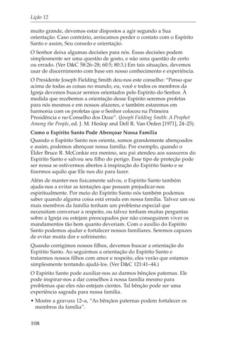 Lição 12

muito grande, devemos estar dispostos a agir segundo a Sua
orientação. Caso contrário, arriscamos perder o contato com o Espírito
Santo e assim, Seu consolo e orientação.
O Senhor deixa algumas decisões para nós. Essas decisões podem
simplesmente ser uma questão de gosto, e não uma questão de certo
ou errado. (Ver D&C 58:26–28; 60:5; 80:3.) Em tais situações, devemos
usar de discernimento com base em nosso conhecimento e experiência.
O Presidente Joseph Fielding Smith deu-nos este conselho: “Penso que
acima de todas as coisas no mundo, eu, você e todos os membros da
Igreja devemos buscar sermos orientados pelo Espírito do Senhor. À
medida que recebemos a orientação desse Espírito seremos profetas
para nós mesmos e em nossos afazeres, e também estaremos em
harmonia com os profetas que o Senhor colocou na Primeira
Presidência e no Conselho dos Doze”. (Joseph Fielding Smith: A Prophet
Among the People, ed. J. M. Heslop and Dell R. Van Orden [1971], 24–25).
Como o Espírito Santo Pode Abençoar Nossa Família
Quando o Espírito Santo nos orienta, somos grandemente abençoados
e assim, podemos abençoar nossa família. Por exemplo, quando o
Élder Bruce R. McConkie era menino, seu pai atendeu aos sussurros do
Espírito Santo e salvou seu filho do perigo. Esse tipo de proteção pode
ser nossa se estivermos abertos à inspiração do Espírito Santo e se
fizermos aquilo que Ele nos diz para fazer.
Além de manter-nos fisicamente salvos, o Espírito Santo também
ajuda-nos a evitar as tentações que possam prejudicar-nos
espiritualmente. Por meio do Espírito Santo nós também podemos
saber quando alguma coisa está errada em nossa família. Talvez um ou
mais membros da família tenham um problema especial que
necessitam conversar a respeito, ou talvez tenham muitas perguntas
sobre a Igreja ou estejam preocupados por não conseguirem viver os
mandamentos tão bem quanto deveriam. Com o auxílio do Espírito
Santo podemos ajudar e fortalecer nossos familiares. Seremos capazes
de evitar muita dor e sofrimento.
Quando corrigimos nossos filhos, devemos buscar a orientação do
Espírito Santo. Ao seguirmos a orientação do Espírito Santo e
tratarmos nossos filhos com amor e respeito, eles verão que estamos
simplesmente tentando ajudá-los. (Ver D&C 121:41–44.)
O Espírito Santo pode auxiliar-nos ao darmos bênçãos paternas. Ele
pode inspirar-nos a dar conselhos à nossa família mesmo para
problemas que eles não estejam cientes. Tal bênção pode ser uma
experiência sagrada para nossa família.
• Mostre a gravura 12–a, “As bênçãos paternas podem fortalecer os
  membros da família”.


108
 