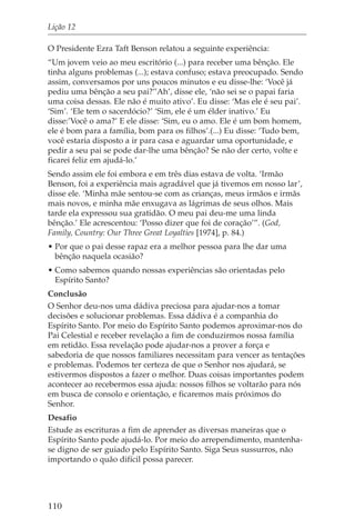 Lição 12

O Presidente Ezra Taft Benson relatou a seguinte experiência:
“Um jovem veio ao meu escritório (...) para receber uma bênção. Ele
tinha alguns problemas (...); estava confuso; estava preocupado. Sendo
assim, conversamos por uns poucos minutos e eu disse-lhe: ‘Você já
pediu uma bênção a seu pai?’’Ah’, disse ele, ‘não sei se o papai faria
uma coisa dessas. Ele não é muito ativo’. Eu disse: ‘Mas ele é seu pai’.
‘Sim’. ‘Ele tem o sacerdócio?’ ‘Sim, ele é um élder inativo.’ Eu
disse:’Você o ama?’ E ele disse: ‘Sim, eu o amo. Ele é um bom homem,
ele é bom para a família, bom para os filhos’.(...) Eu disse: ‘Tudo bem,
você estaria disposto a ir para casa e aguardar uma oportunidade, e
pedir a seu pai se pode dar-lhe uma bênção? Se não der certo, volte e
ficarei feliz em ajudá-lo.’
Sendo assim ele foi embora e em três dias estava de volta. ‘Irmão
Benson, foi a experiência mais agradável que já tivemos em nosso lar’,
disse ele. ‘Minha mãe sentou-se com as crianças, meus irmãos e irmãs
mais novos, e minha mãe enxugava as lágrimas de seus olhos. Mais
tarde ela expressou sua gratidão. O meu pai deu-me uma linda
bênção.’ Ele acrescentou: ‘Posso dizer que foi de coração’”. (God,
Family, Country: Our Three Great Loyalties [1974], p. 84.)
• Por que o pai desse rapaz era a melhor pessoa para lhe dar uma
  bênção naquela ocasião?
• Como sabemos quando nossas experiências são orientadas pelo
  Espírito Santo?
Conclusão
O Senhor deu-nos uma dádiva preciosa para ajudar-nos a tomar
decisões e solucionar problemas. Essa dádiva é a companhia do
Espírito Santo. Por meio do Espírito Santo podemos aproximar-nos do
Pai Celestial e receber revelação a fim de conduzirmos nossa família
em retidão. Essa revelação pode ajudar-nos a prover a força e
sabedoria de que nossos familiares necessitam para vencer as tentações
e problemas. Podemos ter certeza de que o Senhor nos ajudará, se
estivermos dispostos a fazer o melhor. Duas coisas importantes podem
acontecer ao recebermos essa ajuda: nossos filhos se voltarão para nós
em busca de consolo e orientação, e ficaremos mais próximos do
Senhor.
Desafio
Estude as escrituras a fim de aprender as diversas maneiras que o
Espírito Santo pode ajudá-lo. Por meio do arrependimento, mantenha-
se digno de ser guiado pelo Espírito Santo. Siga Seus sussurros, não
importando o quão difícil possa parecer.




110
 