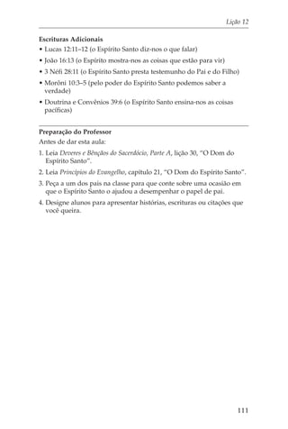 Lição 12

Escrituras Adicionais
• Lucas 12:11–12 (o Espírito Santo diz-nos o que falar)
• João 16:13 (o Espírito mostra-nos as coisas que estão para vir)
• 3 Néfi 28:11 (o Espírito Santo presta testemunho do Pai e do Filho)
• Morôni 10:3–5 (pelo poder do Espírito Santo podemos saber a
  verdade)
• Doutrina e Convênios 39:6 (o Espírito Santo ensina-nos as coisas
  pacíficas)


Preparação do Professor
Antes de dar esta aula:
1. Leia Deveres e Bênçãos do Sacerdócio, Parte A, lição 30, “O Dom do
   Espírito Santo”.
2. Leia Princípios do Evangelho, capítulo 21, “O Dom do Espírito Santo”.
3. Peça a um dos pais na classe para que conte sobre uma ocasião em
   que o Espírito Santo o ajudou a desempenhar o papel de pai.
4. Designe alunos para apresentar histórias, escrituras ou citações que
   você queira.




                                                                        111
 