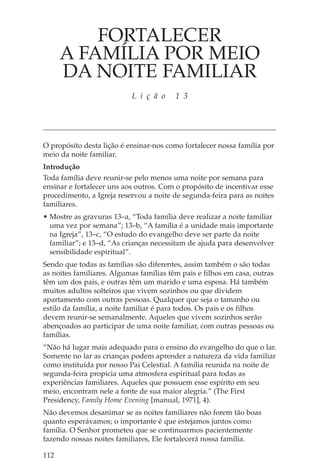 FORTALECER
      A FAMÍLIA POR MEIO
      DA NOITE FAMILIAR
                           L i ç ã o     1 3




O propósito desta lição é ensinar-nos como fortalecer nossa família por
meio da noite familiar.
Introdução
Toda família deve reunir-se pelo menos uma noite por semana para
ensinar e fortalecer uns aos outros. Com o propósito de incentivar esse
procedimento, a Igreja reservou a noite de segunda-feira para as noites
familiares.
• Mostre as gravuras 13–a, “Toda família deve realizar a noite familiar
  uma vez por semana”; 13–b, “A família é a unidade mais importante
  na Igreja”, 13–c, “O estudo do evangelho deve ser parte da noite
  familiar”; e 13–d, “As crianças necessitam de ajuda para desenvolver
  sensibilidade espiritual”.
Sendo que todas as famílias são diferentes, assim também o são todas
as noites familiares. Algumas famílias têm pais e filhos em casa, outras
têm um dos pais, e outras têm um marido e uma esposa. Há também
muitos adultos solteiros que vivem sozinhos ou que dividem
apartamento com outras pessoas. Qualquer que seja o tamanho ou
estilo da família, a noite familiar é para todos. Os pais e os filhos
devem reunir-se semanalmente. Aqueles que vivem sozinhos serão
abençoados ao participar de uma noite familiar, com outras pessoas ou
famílias.
“Não há lugar mais adequado para o ensino do evangelho do que o lar.
Somente no lar as crianças podem aprender a natureza da vida familiar
como instituída por nosso Pai Celestial. A família reunida na noite de
segunda-feira propicia uma atmosfera espiritual para todas as
experiências familiares. Aqueles que possuem esse espírito em seu
meio, encontram nele a fonte de sua maior alegria.” (The First
Presidency, Family Home Evening [manual, 1971], 4).
Não devemos desanimar se as noites familiares não forem tão boas
quanto esperávamos; o importante é que estejamos juntos como
família. O Senhor prometeu que se continuarmos pacientemente
fazendo nossas noites familiares, Ele fortalecerá nossa família.

112
 