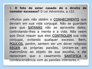 1. O fato de estar casado dá o direito de 
cometer excessos? O Lar Adventista, p.122. 
«Muitos pais não obtêm o CONHECIMENTO que 
deviam em sua vida conjugal. Não se guardam 
para que SATANÁS não se aproveite deles, 
controlando-lhes a mente e a vida. Não veem 
que Deus requer que eles CONTROLEM sua vida 
conjugal, evitando qualquer excesso. Bem, 
POUCOS, porém, sentem ser um dever religioso 
REGER as próprias paixões. Uniram-se em 
matrimônio ao objeto de sua escolha, e dai 
raciocinam que o casamento SANTIFICA a 
condescendência com as paixões inferiores.». 
 