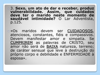 3. Sexo, um ato de dar e receber, produz 
vulnerabilidade. Assim, que cuidados 
deve ter o marido neste momento de 
saudável intimidade? O Lar Adventista, 
p.125. 
«Os maridos devem ser CUIDADOSOS, 
atenciosos, constantes, fiéis e compassivos. 
Devem manifestar amor e simpatía. Se 
CUMPRIREM as palavras de CRISTO, seu 
amor não será de BAIXA natureza, terreno; 
de caráter sensual que leve à destruição do 
próprio corpo e debilidade e ENFERMIDADE à 
esposa». 
 